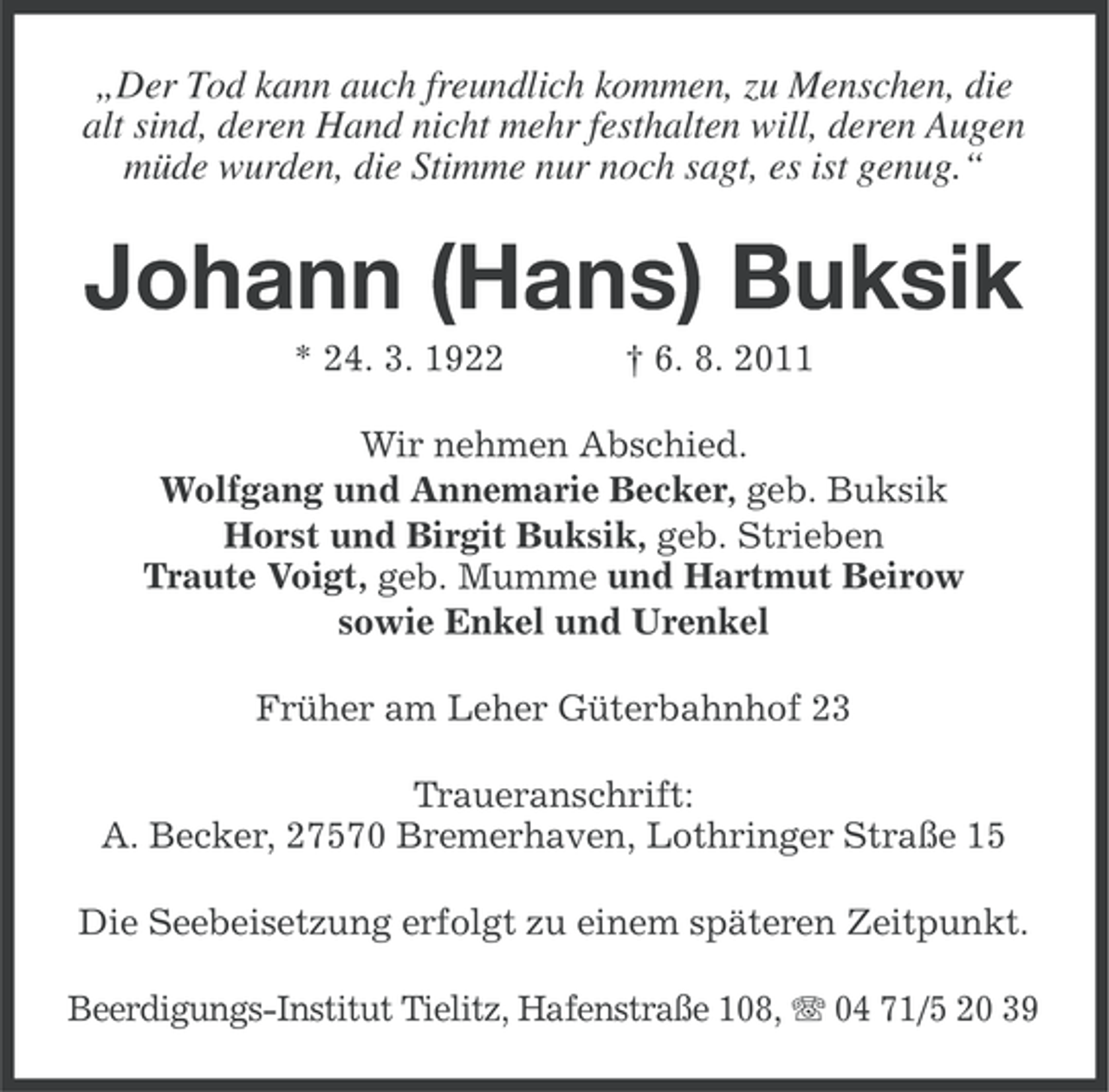 <p>„Der Tod kann auch freundlich kommen, zu Menschen, die<br />alt sind, deren Hand nicht mehr festhalten will, deren Augen<br />müde wurden, die Stimme nur noch sagt, es ist genug.“</p><p>Johann (Hans) Buksik<br />* 24. 3. 1922</p><p>† 6. 8. 2011</p><p>Wir nehmen Abschied.<br />Wolfgang und Annemarie Becker, geb. Buksik<br />Horst und Birgit Buksik, geb. Strieben<br />Traute Voigt, geb. Mumme und Hartmut Beirow<br />sowie Enkel und Urenkel<br />Früher am Leher Güterbahnhof 23<br />Traueranschrift:<br />A. Becker, 27570 Bremerhaven, Lothringer Straße 15<br />Die Seebeisetzung erfolgt zu einem späteren Zeitpunkt.<br />Beerdigungs-Institut Tielitz, Hafenstraße 108, 04 71/5 20 39</p>