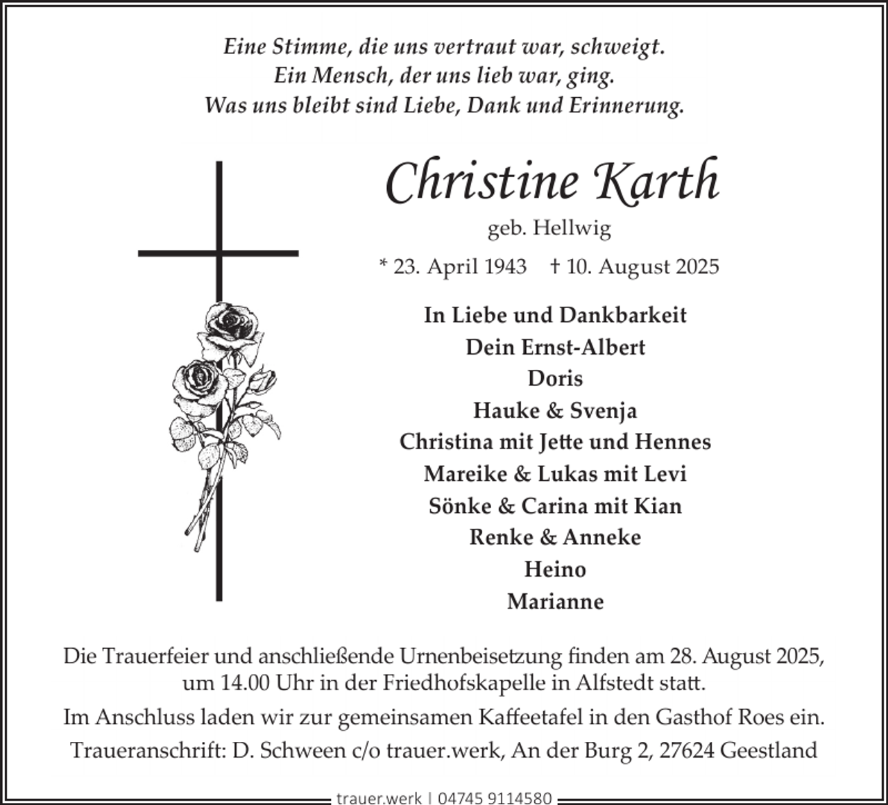 <p>Eine Stimme, die uns vertraut war, schweigt.<br />Ein Mensch, der uns lieb war, ging.<br />Was uns bleibt sind Liebe, Dank und Erinnerung.</p><p>Christine Karth<br />geb. Hellwig</p><p>* 23. April 1943</p><p>† 10. August 2025</p><p>In Liebe und Dankbarkeit<br />Dein Ernst-Albert<br />Doris<br />Hauke &amp; Svenja<br />Christina mit Jette und Hennes<br />Mareike &amp; Lukas mit Levi<br />Sönke &amp; Carina mit Kian<br />Renke &amp; Anneke<br />Heino<br />Marianne<br />Die Trauerfeier und anschließende Urnenbeisetzung ﬁnden am 28. August 2025,<br />um 14.00 Uhr in der Friedhofskapelle in Alfstedt statt.<br />Im Anschluss laden wir zur gemeinsamen Kaﬀeetafel in den Gasthof Roes ein.<br />Traueranschrift: D. Schween c/o trauer.werk, An der Burg 2, 27624 Geestland<br />trauer.werk | 04745 9114580</p>