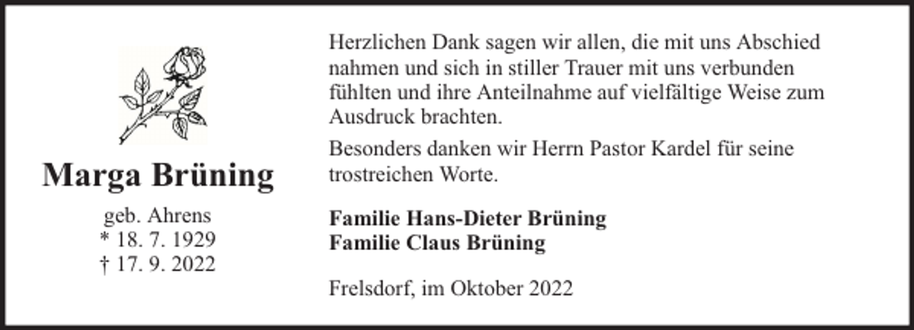 <p>Marga Brüning<br />geb. Ahrens<br />* 18. 7. 1929<br />† 17. 9. 2022</p><p>Herzlichen Dank sagen wir allen, die mit uns Abschied<br />nahmen und sich in stiller Trauer mit uns verbunden<br />fühlten und ihre Anteilnahme auf vielfältige Weise zum<br />Ausdruck brachten.<br />Besonders danken wir Herrn Pastor Kardel für seine<br />trostreichen Worte.<br />Familie Hans-Dieter Brüning<br />Familie Claus Brüning<br />Frelsdorf, im Oktober 2022</p>