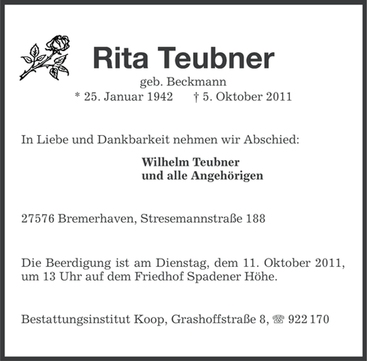 <p>Rita Teubner<br />geb. Beckmann<br />* 25. Januar 1942<br />† 5. Oktober 2011</p><p>In Liebe und Dankbarkeit nehmen wir Abschied:<br />Wilhelm Teubner<br />und alle Angehörigen</p><p>27576 Bremerhaven, Stresemannstraße 188</p><p>Die Beerdigung ist am Dienstag, dem 11. Oktober 2011,<br />um 13 Uhr auf dem Friedhof Spadener Höhe.<br />Bestattungsinstitut Koop, Grashoffstraße 8, 922 170</p>