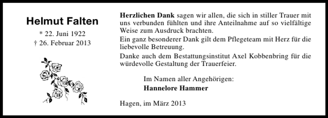 <p>Helmut Falten<br />* 22. Juni 1922<br />† 26. Februar 2013</p><p>Herzlichen Dank sagen wir allen, die sich in stiller Trauer mit<br />uns verbunden fühlten und ihre Anteilnahme auf so vielfältige<br />Weise zum Ausdruck brachten.<br />Ein ganz besonderer Dank gilt dem Pflegeteam mit Herz für die<br />liebevolle Betreuung.<br />Danke auch dem Bestattungsinstitut Axel Kobbenbring für die<br />würdevolle Gestaltung der Trauerfeier.<br />Im Namen aller Angehörigen:<br />Hannelore Hammer<br />Hagen, im März 2013</p>