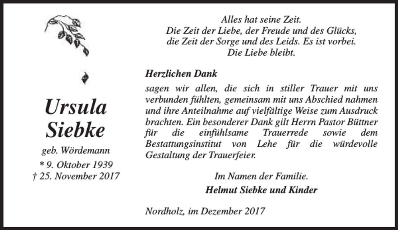 <p>Alles hat seine Zeit.<br />Die Zeit der Liebe, der Freude und des Glücks,<br />die Zeit der Sorge und des Leids. Es ist vorbei.<br />Die Liebe bleibt.</p><p>Ursula<br />Siebke</p><p>geb. Wördemann<br />* 9. Oktober 1939<br />† 25. November 2017</p><p>Herzlichen Dank<br />sagen wir allen, die sich in stiller Trauer mit uns<br />verbunden fühlten, gemeinsam mit uns Abschied nahmen<br />und ihre Anteilnahme auf vielfältige Weise zum Ausdruck<br />brachten. Ein besonderer Dank gilt Herrn Pastor Büttner<br />für die einfühlsame Trauerrede sowie dem<br />Bestattungsinstitut von Lehe für die würdevolle<br />Gestaltung der Trauerfeier.<br />Im Namen der Familie.<br />Helmut Siebke und Kinder<br />Nordholz, im Dezember 2017</p>
