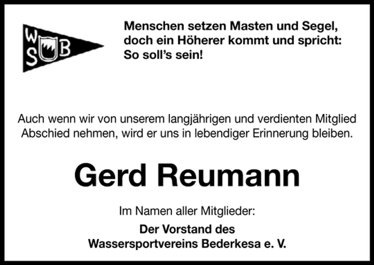 <p>Menschen setzen Masten und Segel,<br />doch ein Höherer kommt und spricht:<br />So soll’s sein!</p><p>Auch wenn wir von unserem langjährigen und verdienten Mitglied<br />Abschied nehmen, wird er uns in lebendiger Erinnerung bleiben.</p><p>Gerd Reumann<br />Im Namen aller Mitglieder:<br />Der Vorstand des<br />Wassersportvereins Bederkesa e. V.</p>