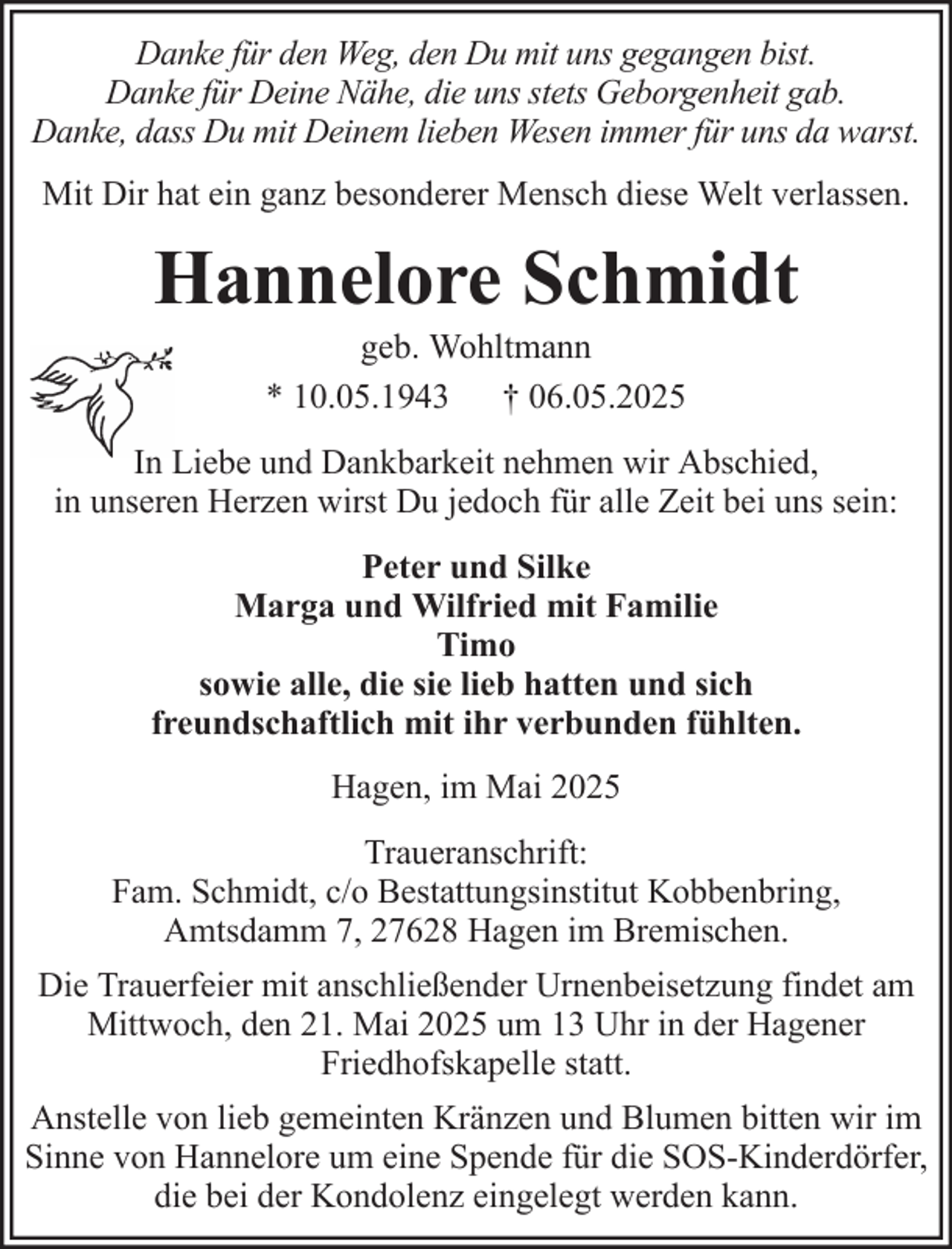 <p>Danke für den Weg, den Du mit uns gegangen bist.<br />Danke für Deine Nähe, die uns stets Geborgenheit gab.<br />Danke, dass Du mit Deinem lieben Wesen immer für uns da warst.<br />Mit Dir hat ein ganz besonderer Mensch diese Welt verlassen.</p><p>Hannelore Schmidt<br />geb. Wohltmann<br />* 10.05.1943 † 06.05.2025<br />In Liebe und Dankbarkeit nehmen wir Abschied,<br />in unseren Herzen wirst Du jedoch für alle Zeit bei uns sein:<br />Peter und Silke<br />Marga und Wilfried mit Familie<br />Timo<br />sowie alle, die sie lieb hatten und sich<br />freundschaftlich mit ihr verbunden fühlten.<br />Hagen, im Mai 2025<br />Traueranschrift:<br />Fam. Schmidt, c/o Bestattungsinstitut Kobbenbring,<br />Amtsdamm 7, 27628 Hagen im Bremischen.<br />Die Trauerfeier mit anschließender Urnenbeisetzung findet am<br />Mittwoch, den 21. Mai 2025 um 13 Uhr in der Hagener<br />Friedhofskapelle statt.<br />Anstelle von lieb gemeinten Kränzen und Blumen bitten wir im<br />Sinne von Hannelore um eine Spende für die SOS-Kinderdörfer,<br />die bei der Kondolenz eingelegt werden kann.</p>