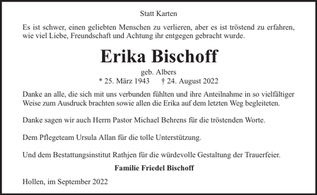 <p>Statt Karten<br />Es ist schwer, einen geliebten Menschen zu verlieren, aber es ist tröstend zu erfahren,<br />wie viel Liebe, Freundschaft und Achtung ihr entgegen gebracht wurde.</p><p>Erika Bischoff</p><p>geb. Albers<br />* 25. März 1943 † 24. August 2022<br />Danke an alle, die sich mit uns verbunden fühlten und ihre Anteilnahme in so vielfältiger<br />Weise zum Ausdruck brachten sowie allen die Erika auf dem letzten Weg begleiteten.<br />Danke sagen wir auch Herrn Pastor Michael Behrens für die tröstenden Worte.<br />Dem Pflegeteam Ursula Allan für die tolle Unterstützung.<br />Und dem Bestattungsinstitut Rathjen für die würdevolle Gestaltung der Trauerfeier.<br />Familie Friedel Bischoff<br />Hollen, im September 2022</p>