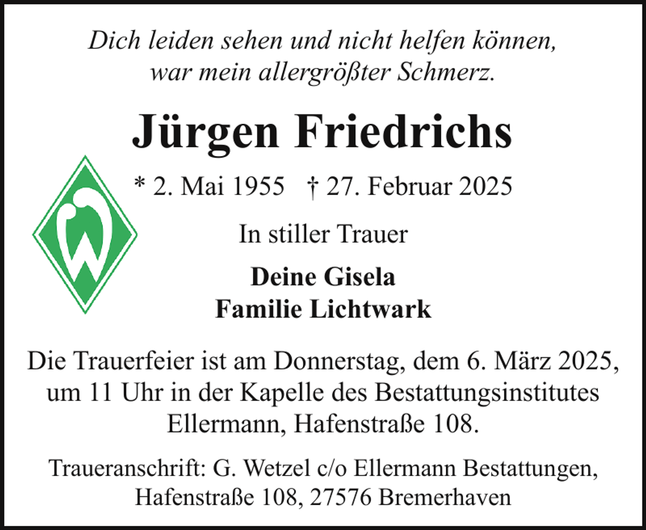 <p>Dich leiden sehen und nicht helfen können,<br />war mein allergrößter Schmerz.</p><p>Jürgen Friedrichs<br />* 2. Mai 1955 † 27. Februar 2025<br />In stiller Trauer<br />Deine Gisela<br />Familie Lichtwark<br />Die Trauerfeier ist am Donnerstag, dem 6. März 2025,<br />um 11 Uhr in der Kapelle des Bestattungsinstitutes<br />Ellermann, Hafenstraße 108.<br />Traueranschrift: G. Wetzel c/o Ellermann Bestattungen,<br />Hafenstraße 108, 27576 Bremerhaven</p>