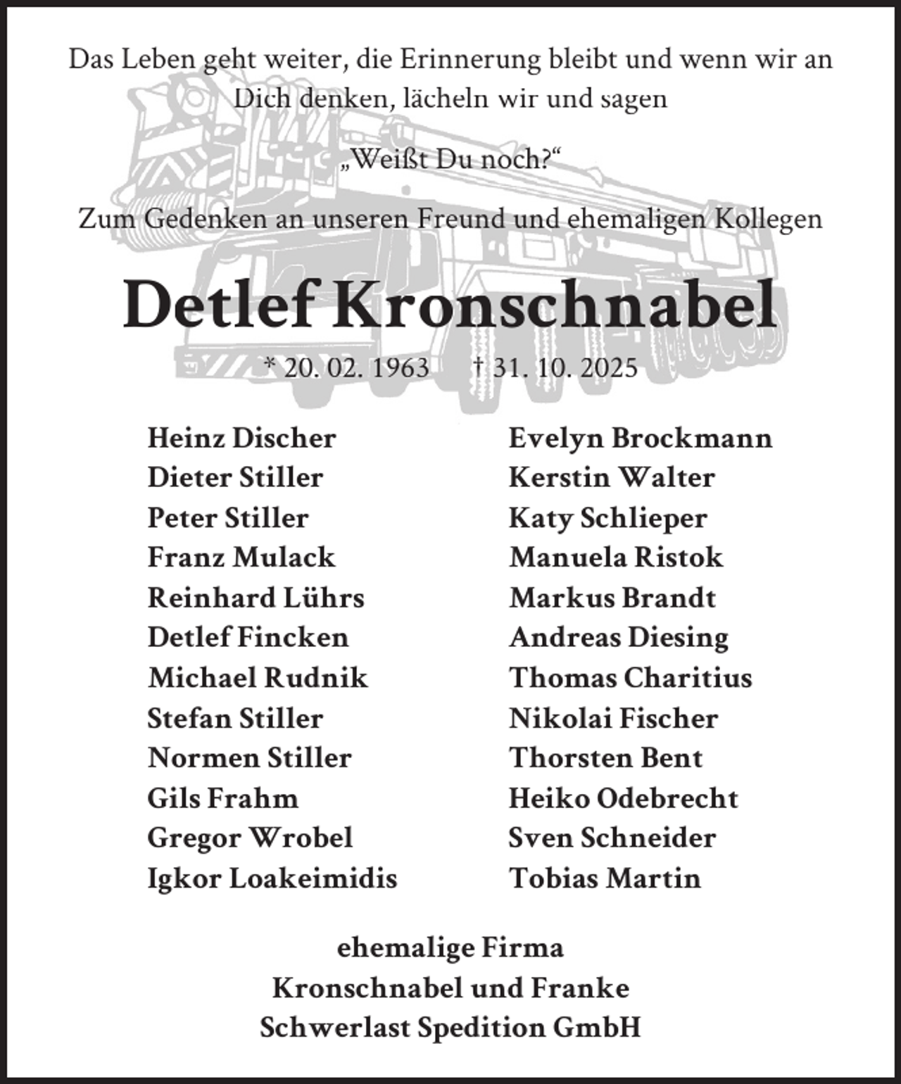<p>Das Leben geht weiter, die Erinnerung bleibt und wenn wir an<br />Dich denken, lächeln wir und sagen<br />„Weißt Du noch?“<br />Zum Gedenken an unseren Freund und ehemaligen Kollegen</p><p>Detlef Kronschnabel<br />* 20. 02. 1963</p><p>Heinz Discher<br />Dieter Stiller<br />Peter Stiller<br />Franz Mulack<br />Reinhard Lührs<br />Detlef Fincken<br />Michael Rudnik<br />Stefan Stiller<br />Normen Stiller<br />Gils Frahm<br />Gregor Wrobel<br />Igkor Loakeimidis</p><p>† 31. 10. 2025</p><p>Evelyn Brockmann<br />Kerstin Walter<br />Katy Schlieper<br />Manuela Ristok<br />Markus Brandt<br />Andreas Diesing<br />Thomas Charitius<br />Nikolai Fischer<br />Thorsten Bent<br />Heiko Odebrecht<br />Sven Schneider<br />Tobias Martin</p><p>ehemalige Firma<br />Kronschnabel und Franke<br />Schwerlast Spedition GmbH</p>
