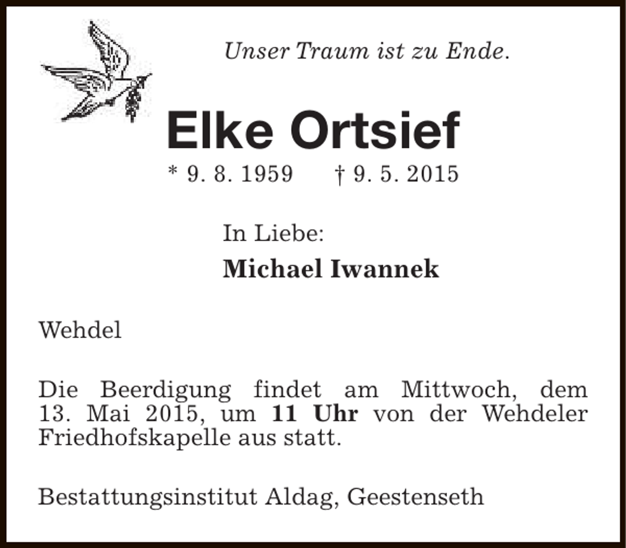 <p>Unser Traum ist zu Ende.</p><p>Elke Ortsief<br />* 9. 8. 1959</p><p>† 9. 5. 2015</p><p>In Liebe:</p><p>Michael Iwannek<br />Wehdel<br />Die Beerdigung findet am Mittwoch, dem<br />13. Mai 2015, um 11 Uhr von der Wehdeler<br />Friedhofskapelle aus statt.<br />Bestattungsinstitut Aldag, Geestenseth</p>