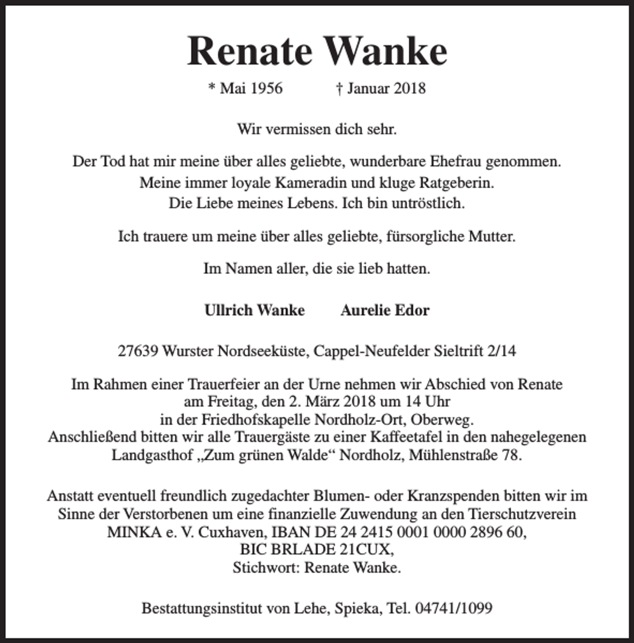 <p>Renate Wanke<br />* Mai 1956</p>
<p>† Januar 2018</p>
<p>Wir vermissen dich sehr.<br />Der Tod hat mir meine über alles geliebte, wunderbare Ehefrau genommen.<br />Meine immer loyale Kameradin und kluge Ratgeberin.<br />Die Liebe meines Lebens. Ich bin untröstlich.<br />Ich trauere um meine über alles geliebte, fürsorgliche Mutter.<br />Im Namen aller, die sie lieb hatten.<br />Ullrich Wanke</p>
<p>Aurelie Edor</p>
<p>27639 Wurster Nordseeküste, Cappel-Neufelder Sieltrift 2/14<br />Im Rahmen einer Trauerfeier an der Urne nehmen wir Abschied von Renate<br />am Freitag, den 2. März 2018 um 14 Uhr<br />in der Friedhofskapelle Nordholz-Ort, Oberweg.<br />Anschließend bitten wir alle Trauergäste zu einer Kaffeetafel in den nahegelegenen<br />Landgasthof „Zum grünen Walde“ Nordholz, Mühlenstraße 78.<br />Anstatt eventuell freundlich zugedachter Blumen- oder Kranzspenden bitten wir im<br />Sinne der Verstorbenen um eine finanzielle Zuwendung an den Tierschutzverein<br />MINKA e. V. Cuxhaven, IBAN DE 24 2415 0001 0000 2896 60,<br />BIC BRLADE 21CUX,<br />Stichwort: Renate Wanke.<br />Bestattungsinstitut von Lehe, Spieka, Tel. 04741/1099</p>