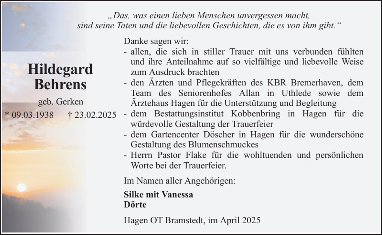 <p>„Das, was einen lieben Menschen unvergessen macht,<br />sind seine Taten und die liebevollen Geschichten, die es von ihm gibt.“<br />Danke sagen wir:<br />- allen, die sich in stiller Trauer mit uns verbunden fühlten<br />und ihre Anteilnahme auf so vielfältige und liebevolle Weise<br />zum Ausdruck brachten<br />- den Ärzten und Pflegekräften des KBR Bremerhaven, dem<br />Team des Seniorenhofes Allan in Uthlede sowie dem<br />geb. Gerken<br />Ärztehaus Hagen für die Unterstützung und Begleitung<br />* 09.03.1938 † 23.02.2025 - dem Bestattungsinstitut Kobbenbring in Hagen für die<br />würdevolle Gestaltung der Trauerfeier<br />- dem Gartencenter Döscher in Hagen für die wunderschöne<br />Gestaltung des Blumenschmuckes<br />- Herrn Pastor Flake für die wohltuenden und persönlichen<br />Worte bei der Trauerfeier.</p>
<p>Hildegard<br />Behrens</p>
<p>Im Namen aller Angehörigen:<br />Silke mit Vanessa<br />Dörte<br />Hagen OT Bramstedt, im April 2025</p>
