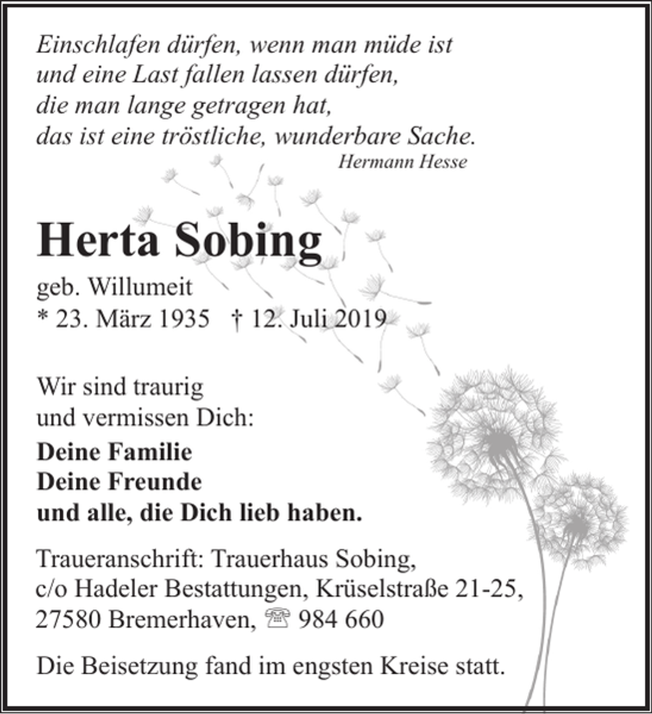 <p>Einschlafen dürfen, wenn man müde ist<br />und eine Last fallen lassen dürfen,<br />die man lange getragen hat,<br />das ist eine tröstliche, wunderbare Sache.<br />Hermann Hesse</p><p>Herta Sobing</p><p>geb. Willumeit<br />* 23. März 1935 † 12. Juli 2019<br />Wir sind traurig<br />und vermissen Dich:<br />Deine Familie<br />Deine Freunde<br />und alle, die Dich lieb haben.<br />Traueranschrift: Trauerhaus Sobing,<br />c/o Hadeler Bestattungen, Krüselstraße 21-25,<br />27580 Bremerhaven, ' 984 660<br />Die Beisetzung fand im engsten Kreise statt.</p>