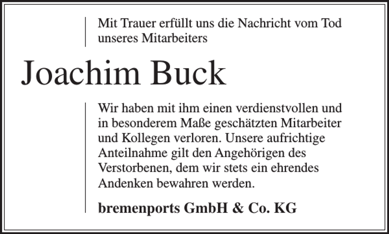 <p>Mit Trauer erfüllt uns die Nachricht vom Tod<br />unseres Mitarbeiters</p><p>Joachim Buck<br />Wir haben mit ihm einen verdienstvollen und<br />in besonderem Maße geschätzten Mitarbeiter<br />und Kollegen verloren. Unsere aufrichtige<br />Anteilnahme gilt den Angehörigen des<br />Verstorbenen, dem wir stets ein ehrendes<br />Andenken bewahren werden.</p><p>bremenports GmbH &amp; Co. KG</p>
