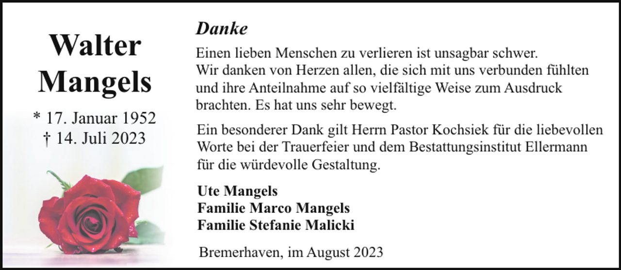 <p>Walter<br />Mangels<br />* 17. Januar 1952<br />† 14. Juli 2023</p><p>Danke<br />Einen lieben Menschen zu verlieren ist unsagbar schwer.<br />Wir danken von Herzen allen, die sich mit uns verbunden fühlten<br />und ihre Anteilnahme auf so vielfältige Weise zum Ausdruck<br />brachten. Es hat uns sehr bewegt.<br />Ein besonderer Dank gilt Herrn Pastor Kochsiek für die liebevollen<br />Worte bei der Trauerfeier und dem Bestattungsinstitut Ellermann<br />für die würdevolle Gestaltung.<br />Ute Mangels<br />Familie Marco Mangels<br />Familie Stefanie Malicki<br />Bremerhaven, im August 2023</p>