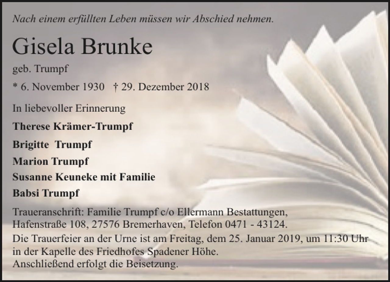 <p>Nach einem erfüllten Leben müssen wir Abschied nehmen.</p><p>Gisela Brunke</p><p>geb. Trumpf</p><p>* 6. November 1930 † 29. Dezember 2018<br />In liebevoller Erinnerung<br />Therese Krämer-Trumpf<br />Brigitte Trumpf<br />Marion Trumpf<br />Susanne Keuneke mit Familie<br />Babsi Trumpf<br />Traueranschrift: Familie Trumpf c/o Ellermann Bestattungen,<br />Hafenstraße 108, 27576 Bremerhaven, Telefon 0471 - 43124.<br />Die Trauerfeier an der Urne ist am Freitag, dem 25. Januar 2019, um 11:30 Uhr<br />in der Kapelle des Friedhofes Spadener Höhe.<br />Anschließend erfolgt die Beisetzung.</p>