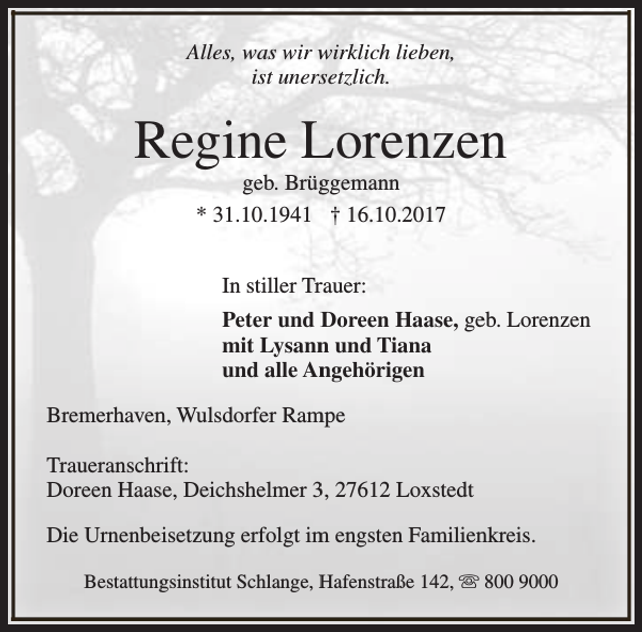 <p>Alles, was wir wirklich lieben,<br />ist unersetzlich.</p><p>Regine Lorenzen<br />geb. Brüggemann<br />* 31.10.1941 † 16.10.2017<br />In stiller Trauer:<br />Peter und Doreen Haase, geb. Lorenzen<br />mit Lysann und Tiana<br />und alle Angehörigen<br />Bremerhaven, Wulsdorfer Rampe<br />Traueranschrift:<br />Doreen Haase, Deichshelmer 3, 27612 Loxstedt<br />Die Urnenbeisetzung erfolgt im engsten Familienkreis.<br />Bestattungsinstitut Schlange, Hafenstraße 142, s 800 9000</p>