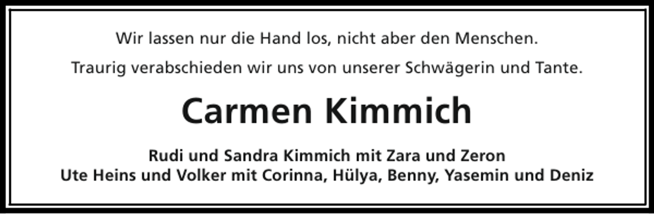 <p>Wir lassen nur die Hand los, nicht aber den Menschen.<br />Traurig verabschieden wir uns von unserer Schwägerin und Tante.</p><p>Carmen Kimmich<br />Rudi und Sandra Kimmich mit Zara und Zeron<br />Ute Heins und Volker mit Corinna, Hülya, Benny, Yasemin und Deniz</p>