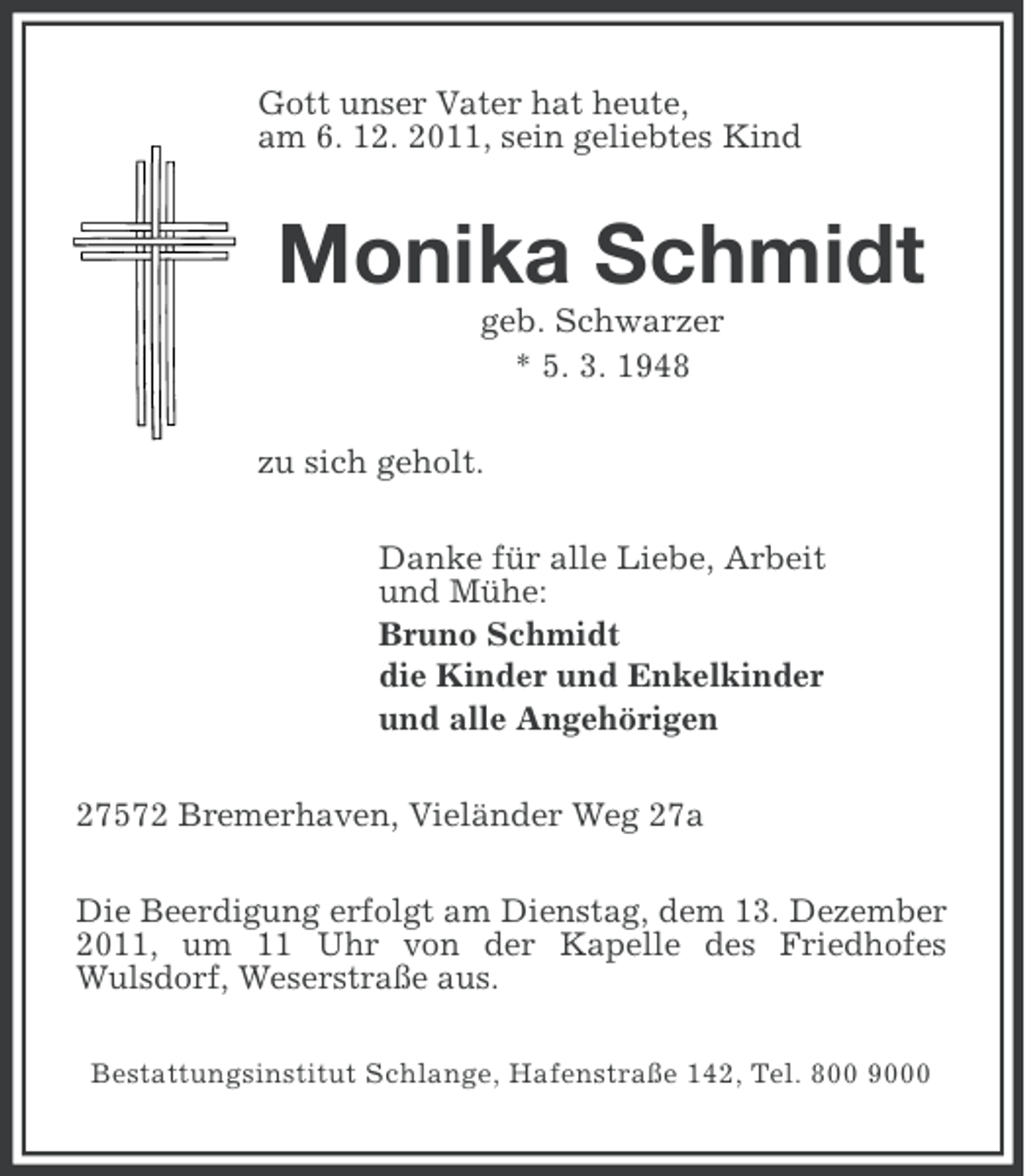 <p>Gott unser Vater hat heute,<br />am 6. 12. 2011, sein geliebtes Kind</p><p>Monika Schmidt<br />geb. Schwarzer<br />* 5. 3. 1948<br />zu sich geholt.<br />Danke für alle Liebe, Arbeit<br />und Mühe:<br />Bruno Schmidt<br />die Kinder und Enkelkinder<br />und alle Angehörigen<br />27572 Bremerhaven, Vieländer Weg 27a<br />Die Beerdigung erfolgt am Dienstag, dem 13. Dezember<br />2011, um 11 Uhr von der Kapelle des Friedhofes<br />Wulsdorf, Weserstraße aus.<br />Bestattungsinstitut Schlange, Hafenstraße 142, Tel. 800 9000</p>