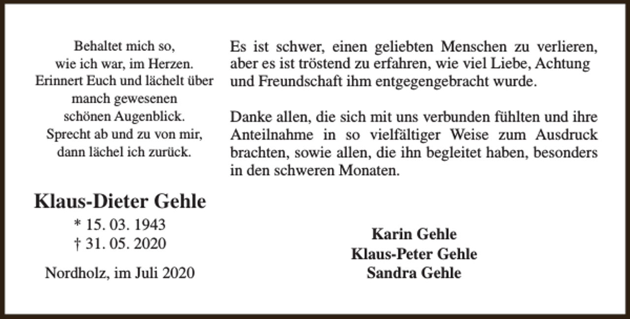 <p>Behaltet mich so,<br />wie ich war, im Herzen.<br />Erinnert Euch und lächelt über<br />manch gewesenen<br />schönen Augenblick.<br />Sprecht ab und zu von mir,<br />dann lächel ich zurück.</p><p>Es ist schwer, einen geliebten Menschen zu verlieren,<br />aber es ist tröstend zu erfahren, wie viel Liebe, Achtung<br />und Freundschaft ihm entgegengebracht wurde.<br />Danke allen, die sich mit uns verbunden fühlten und ihre<br />Anteilnahme in so vielfältiger Weise zum Ausdruck<br />brachten, sowie allen, die ihn begleitet haben, besonders<br />in den schweren Monaten.</p><p>Klaus-Dieter Gehle<br />* 15. 03. 1943<br />† 31. 05. 2020</p><p>Nordholz, im Juli 2020</p><p>Karin Gehle<br />Klaus-Peter Gehle<br />Sandra Gehle</p>