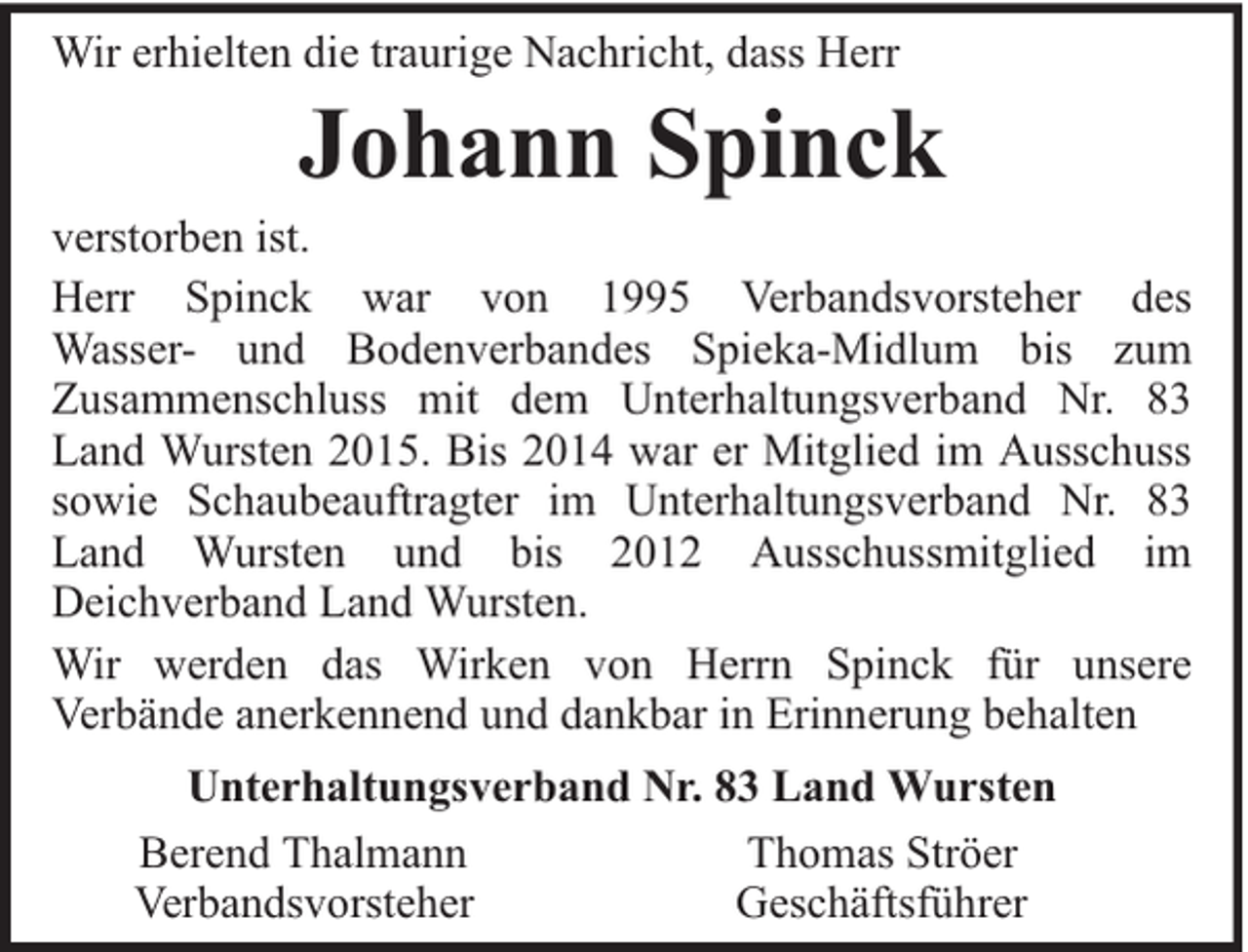<p>Wir erhielten die traurige Nachricht, dass Herr</p><p>Johann Spinck</p><p>verstorben ist.<br />Herr Spinck war von 1995 Verbandsvorsteher des<br />Wasser- und Bodenverbandes Spieka-Midlum bis zum<br />Zusammenschluss mit dem Unterhaltungsverband Nr. 83<br />Land Wursten 2015. Bis 2014 war er Mitglied im Ausschuss<br />sowie Schaubeauftragter im Unterhaltungsverband Nr. 83<br />Land Wursten und bis 2012 Ausschussmitglied im<br />Deichverband Land Wursten.<br />Wir werden das Wirken von Herrn Spinck für unsere<br />Verbände anerkennend und dankbar in Erinnerung behalten<br />Unterhaltungsverband Nr. 83 Land Wursten<br />Berend Thalmann<br />Thomas Ströer<br />Verbandsvorsteher<br />Geschäftsführer</p>