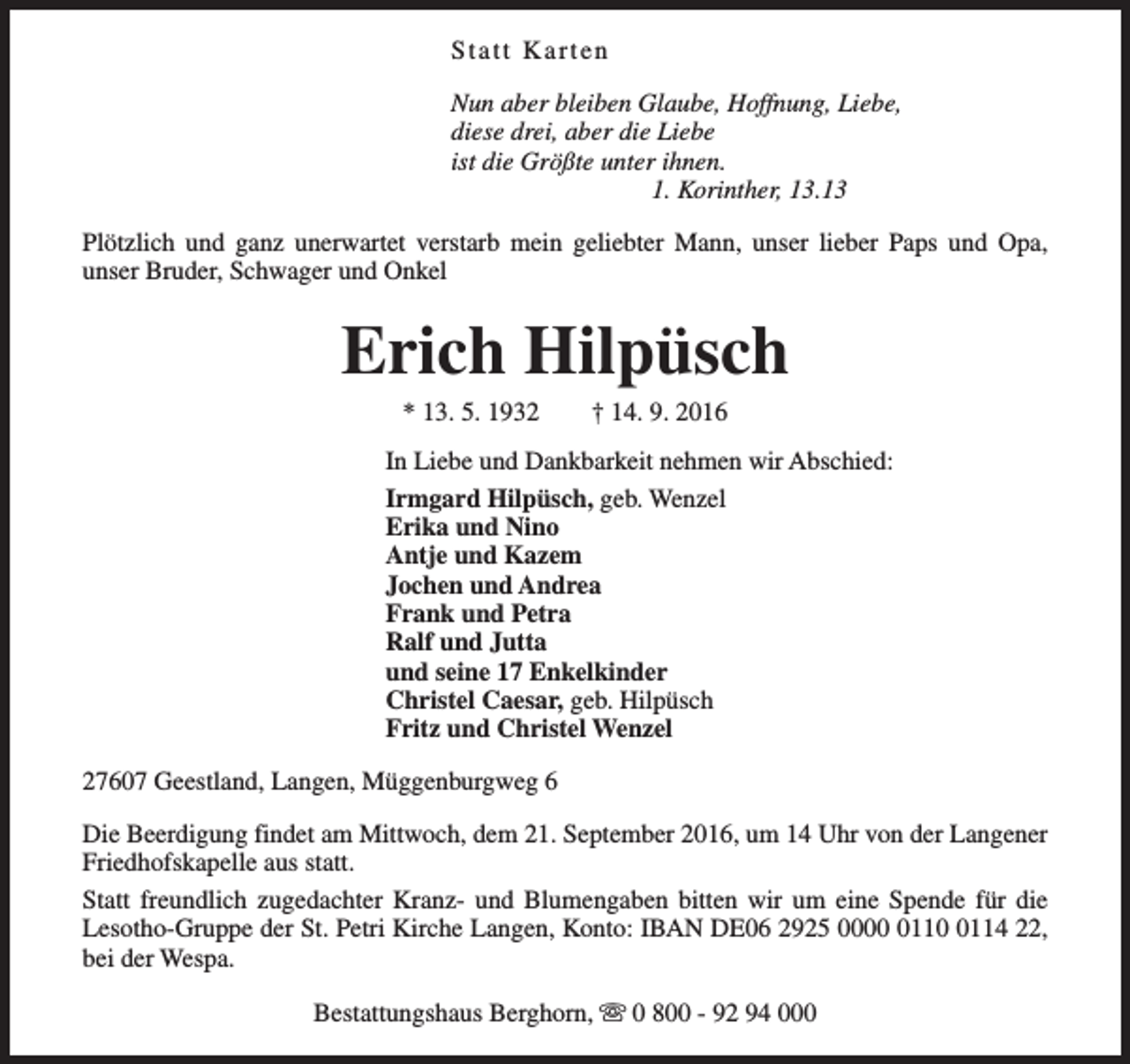 <p>Statt Karten<br />Nun aber bleiben Glaube, Hoffnung, Liebe,<br />diese drei, aber die Liebe<br />ist die Größte unter ihnen.<br />1. Korinther, 13.13<br />Plötzlich und ganz unerwartet verstarb mein geliebter Mann, unser lieber Paps und Opa,<br />unser Bruder, Schwager und Onkel</p><p>Erich Hilpüsch<br />* 13. 5. 1932</p><p>† 14. 9. 2016</p><p>In Liebe und Dankbarkeit nehmen wir Abschied:<br />Irmgard Hilpüsch, geb. Wenzel<br />Erika und Nino<br />Antje und Kazem<br />Jochen und Andrea<br />Frank und Petra<br />Ralf und Jutta<br />und seine 17 Enkelkinder<br />Christel Caesar, geb. Hilpüsch<br />Fritz und Christel Wenzel<br />27607 Geestland, Langen, Müggenburgweg 6<br />Die Beerdigung findet am Mittwoch, dem 21. September 2016, um 14 Uhr von der Langener<br />Friedhofskapelle aus statt.<br />Statt freundlich zugedachter Kranz- und Blumengaben bitten wir um eine Spende für die<br />Lesotho-Gruppe der St. Petri Kirche Langen, Konto: IBAN DE06 2925 00011114 22,<br />bei der Wespa.<br />Bestattungshaus Berghorn, s 0 800 - 92 94 000</p>