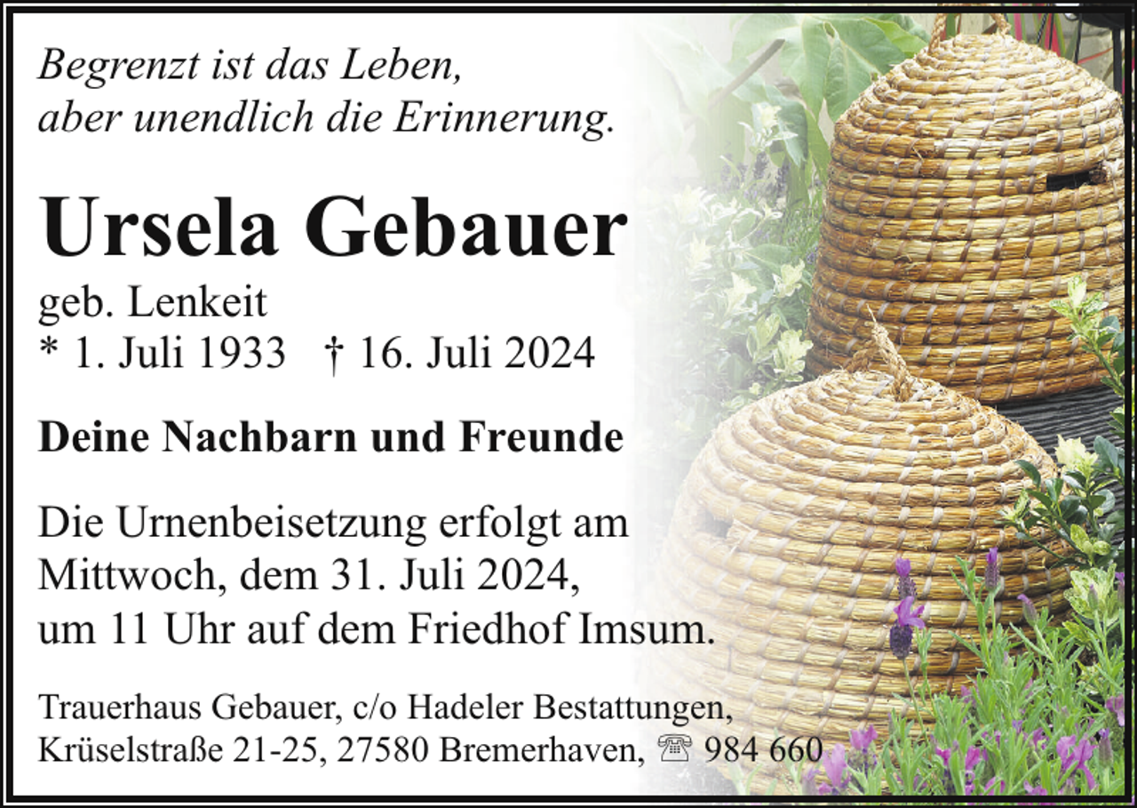 <p>Begrenzt ist das Leben,<br />aber unendlich die Erinnerung.</p><p>Ursela Gebauer<br />geb. Lenkeit<br />* 1. Juli 1933 † 16. Juli 2024</p><p>Deine Nachbarn und Freunde<br />Die Urnenbeisetzung erfolgt am<br />Mittwoch, dem 31. Juli 2024,<br />um 11 Uhr auf dem Friedhof Imsum.<br />Trauerhaus Gebauer, c/o Hadeler Bestattungen,<br />Krüselstraße 21-25, 27580 Bremerhaven, ' 984 660</p>