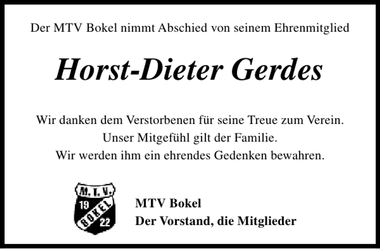<p>Der MTV Bokel nimmt Abschied von seinem Ehrenmitglied</p><p>Horst-Dieter Gerdes<br />Wir danken dem Verstorbenen für seine Treue zum Verein.<br />Unser Mitgefühl gilt der Familie.<br />Wir werden ihm ein ehrendes Gedenken bewahren.<br />MTV Bokel<br />Der Vorstand, die Mitglieder</p>
