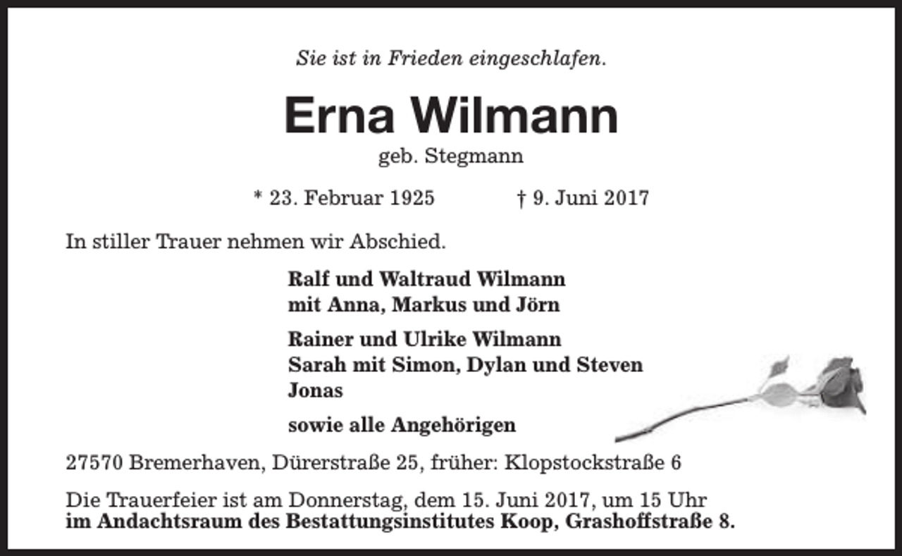 <p>Sie ist in Frieden eingeschlafen.</p><p>Erna Wilmann<br />geb. Stegmann</p><p>* 23. Februar 1925</p><p>† 9. Juni 2017</p><p>In stiller Trauer nehmen wir Abschied.<br />Ralf und Waltraud Wilmann<br />mit Anna, Markus und Jörn<br />Rainer und Ulrike Wilmann<br />Sarah mit Simon, Dylan und Steven<br />Jonas<br />sowie alle Angehörigen<br />27570 Bremerhaven, Dürerstraße 25, früher: Klopstockstraße 6<br />Die Trauerfeier ist am Donnerstag, dem 15. Juni 2017, um 15 Uhr<br />im Andachtsraum des Bestattungsinstitutes Koop, Grashoffstraße 8.</p>