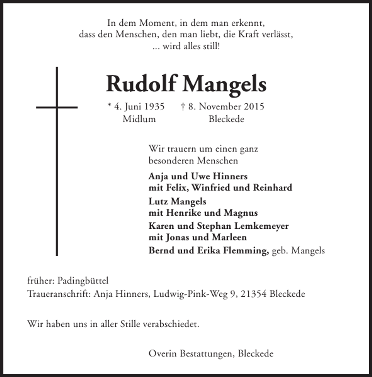 <p>In dem Moment, in dem man erkennt,<br />dass den Menschen, den man liebt, die Kraft verlässt,<br />... wird alles still!</p><p>Rudolf Mangels<br />* 4. Juni 1935<br />Midlum</p><p>† 8. November 2015<br />Bleckede</p><p>Wir trauern um einen ganz<br />besonderen Menschen<br />Anja und Uwe Hinners<br />mit Felix, Winfried und Reinhard<br />Lutz Mangels<br />mit Henrike und Magnus<br />Karen und Stephan Lemkemeyer<br />mit Jonas und Marleen<br />Bernd und Erika Flemming, geb. Mangels<br />früher: Padingbüttel<br />Traueranschrift: Anja Hinners, Ludwig-Pink-Weg 9, 21354 Bleckede<br />Wir haben uns in aller Stille verabschiedet.<br />Overin Bestattungen, Bleckede</p>