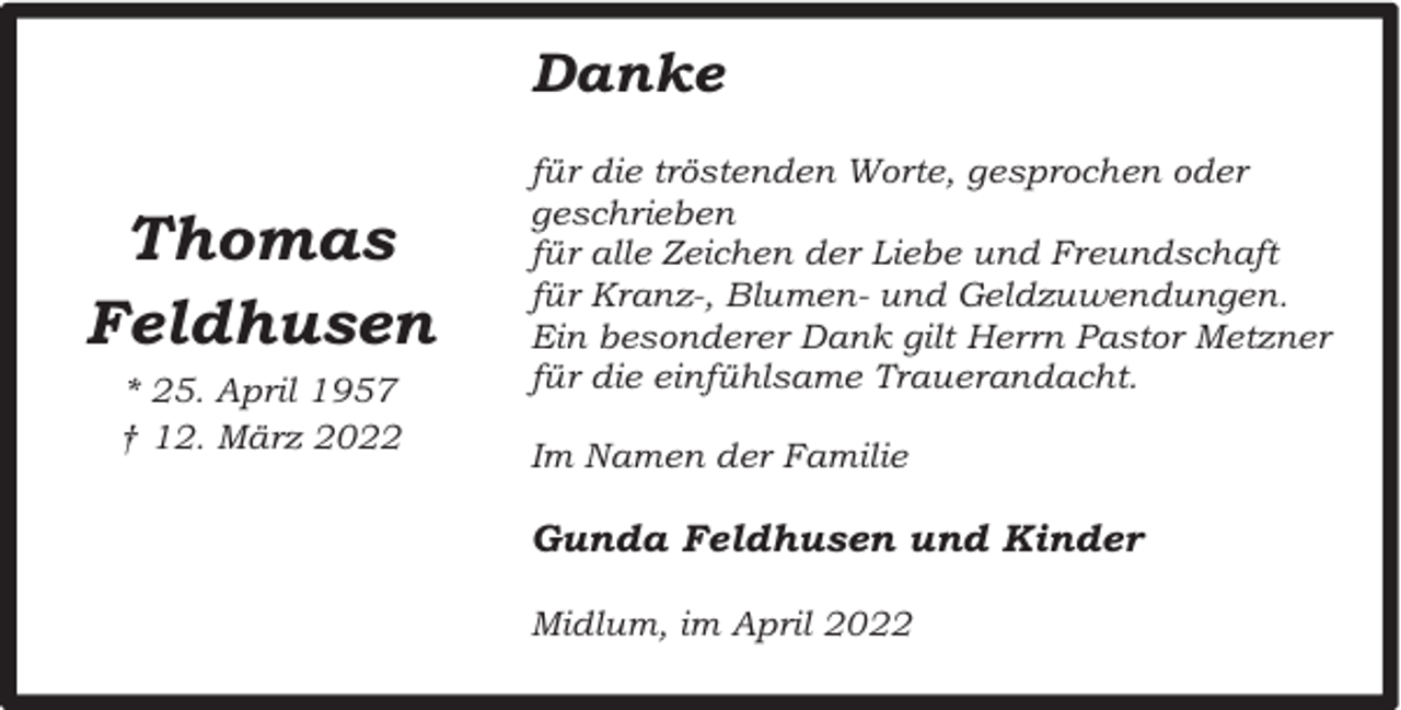 <p>Danke</p><p>Thomas<br />Feldhusen<br />* 25. April 1957<br />† 12. März 2022</p><p>für die tröstenden Worte, gesprochen oder<br />geschrieben<br />für alle Zeichen der Liebe und Freundschaft<br />für Kranz-, Blumen- und Geldzuwendungen.<br />Ein besonderer Dank gilt Herrn Pastor Metzner<br />für die einfühlsame Trauerandacht.<br />Im Namen der Familie</p><p>Gunda Feldhusen und Kinder<br />Midlum, im April 2022</p>