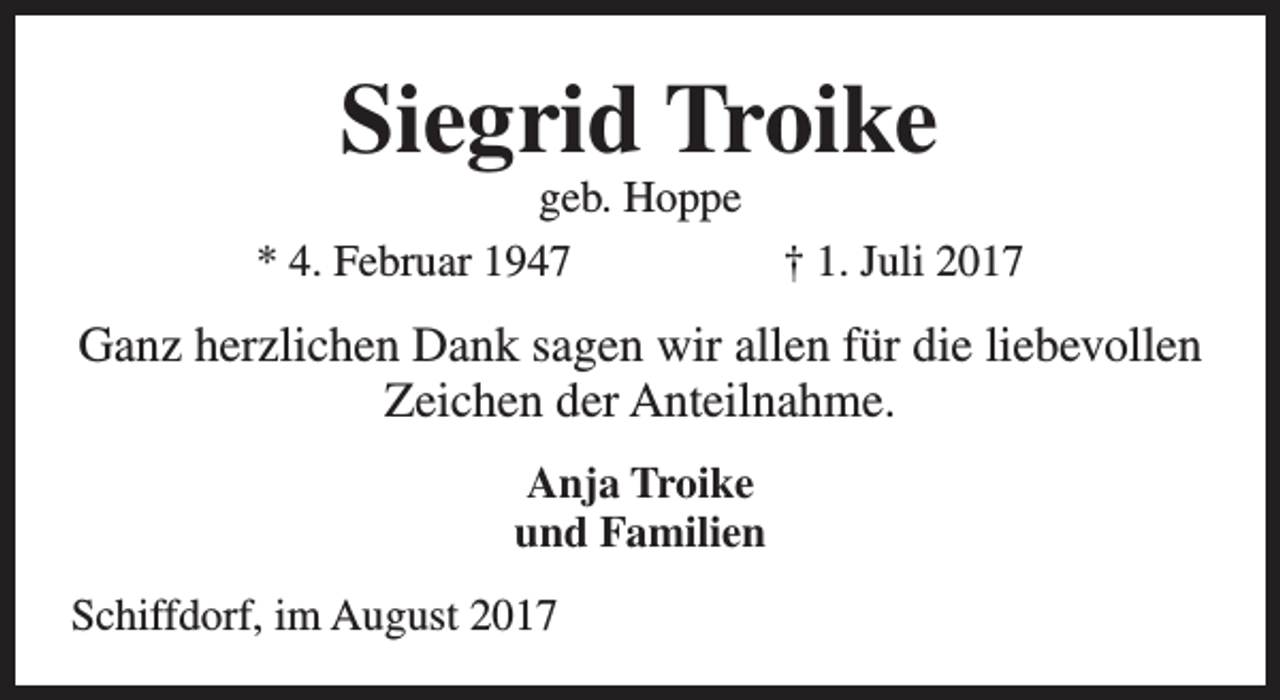 <p>Siegrid Troike</p><p>geb. Hoppe<br />* 4. Februar 1947<br />† 1. Juli 2017</p><p>Ganz herzlichen Dank sagen wir allen für die liebevollen<br />Zeichen der Anteilnahme.<br />Anja Troike<br />und Familien<br />Schiffdorf, im August 2017</p>
