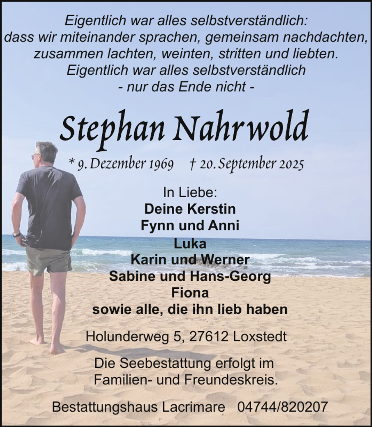 <p>Eigentlich war alles selbstverständlich:<br />dass wir miteinander sprachen, gemeinsam nachdachten,<br />zusammen lachten, weinten, stritten und liebten.<br />Eigentlich war alles selbstverständlich<br />- nur das Ende nicht -</p>
<p>* 9.Dezember 1969 † 20.September 2025<br />In Liebe:<br />Deine Kerstin<br />Fynn und Anni<br />Luka<br />Karin und Werner<br />Sabine und Hans-Georg<br />Fiona<br />sowie alle, die ihn lieb haben<br />Holunderweg 5, 27612 Loxstedt<br />Die Seebestattung erfolgt im<br />Familien- und Freundeskreis.<br />Bestattungshaus Lacrimare 04744/820207</p>