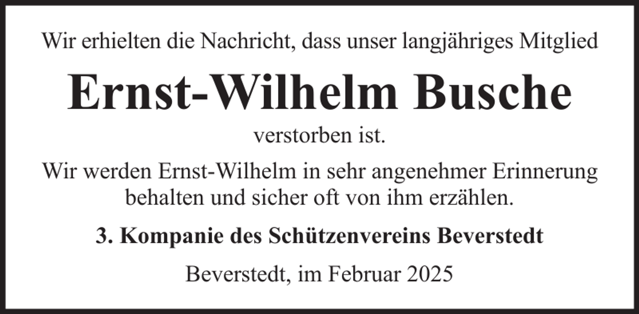 <p>Wir erhielten die Nachricht, dass unser langjähriges Mitglied</p><p>Ernst-Wilhelm Busche<br />verstorben ist.<br />Wir werden Ernst-Wilhelm in sehr angenehmer Erinnerung<br />behalten und sicher oft von ihm erzählen.<br />3. Kompanie des Schützenvereins Beverstedt<br />Beverstedt, im Februar 2025</p>