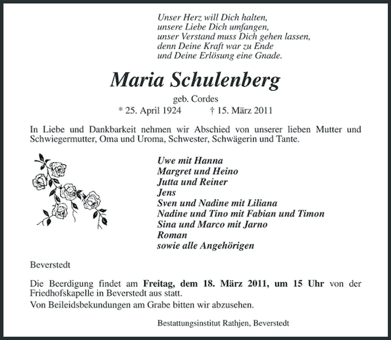 <p>Unser Herz will Dich halten, unsere Liebe Dich umfangen, unser Verstand muss Dich gehen lassen, denn Deine Kraft war zu Ende und Deine Erlösung eine Gnade.</p><p>Maria Schulenberg<br />geb. Cordes * 25. April 1924 † 15. März 2011 In Liebe und Dankbarkeit nehmen wir Abschied von unserer lieben Mutter und Schwiegermutter, Oma und Uroma, Schwester, Schwägerin und Tante.</p><p>Uwe mit Hanna Margret und Heino Jutta und Reiner Jens Sven und Nadine mit Liliana Nadine und Tino mit Fabian und Timon Sina und Marco mit Jarno Roman sowie alle Angehörigen<br />Beverstedt Die Beerdigung findet am Freitag, dem 18. März 2011, um 15 Uhr von der Friedhofskapelle in Beverstedt aus statt. Von Beileidsbekundungen am Grabe bitten wir abzusehen.<br />Bestattungsinstitut Rathjen, Beverstedt</p>