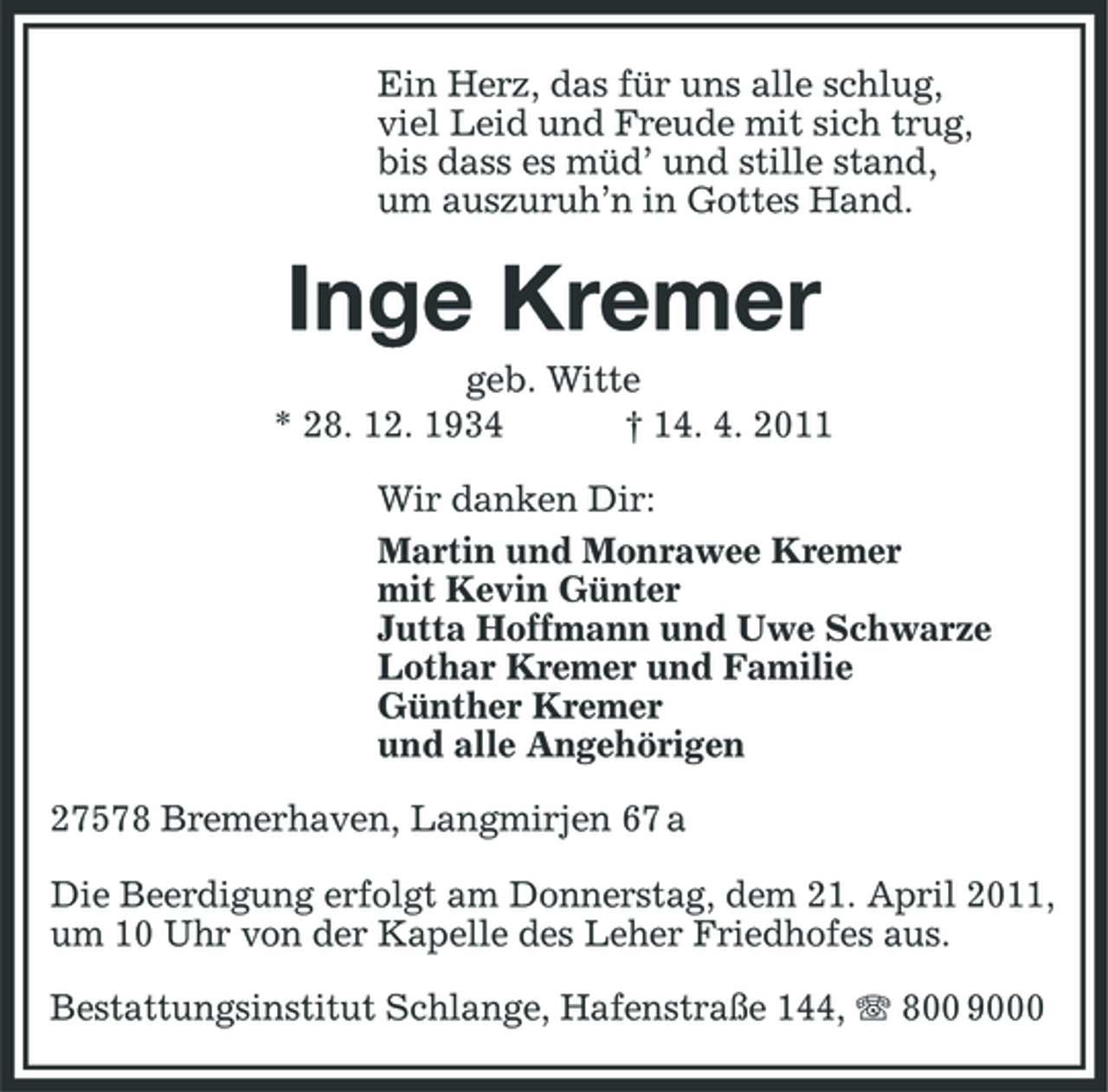 <p>Ein Herz, das für uns alle schlug, viel Leid und Freude mit sich trug, bis dass es müd’ und stille stand, um auszuruh’n in Gottes Hand.</p><p>Inge Kremer<br />geb. Witte * 28. 12. 1934 † 14. 4. 2011 Wir danken Dir: Martin und Monrawee Kremer mit Kevin Günter Jutta Hoffmann und Uwe Schwarze Lothar Kremer und Familie Günther Kremer und alle Angehörigen 27578 Bremerhaven, Langmirjen 67 a Die Beerdigung erfolgt am Donnerstag, dem 21. April 2011, um 10 Uhr von der Kapelle des Leher Friedhofes aus. Bestattungsinstitut Schlange, Hafenstraße 144, 800 9000</p>