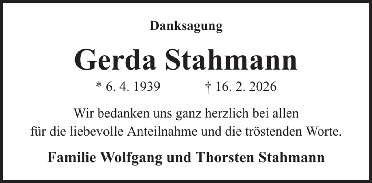 <p>Danksagung</p><p>Gerda Stahmann<br />* 6. 4. 1939</p><p>† 16. 2. 2026</p><p>Wir bedanken uns ganz herzlich bei allen<br />für die liebevolle Anteilnahme und die tröstenden Worte.</p><p>Familie Wolfgang und Thorsten Stahmann</p>