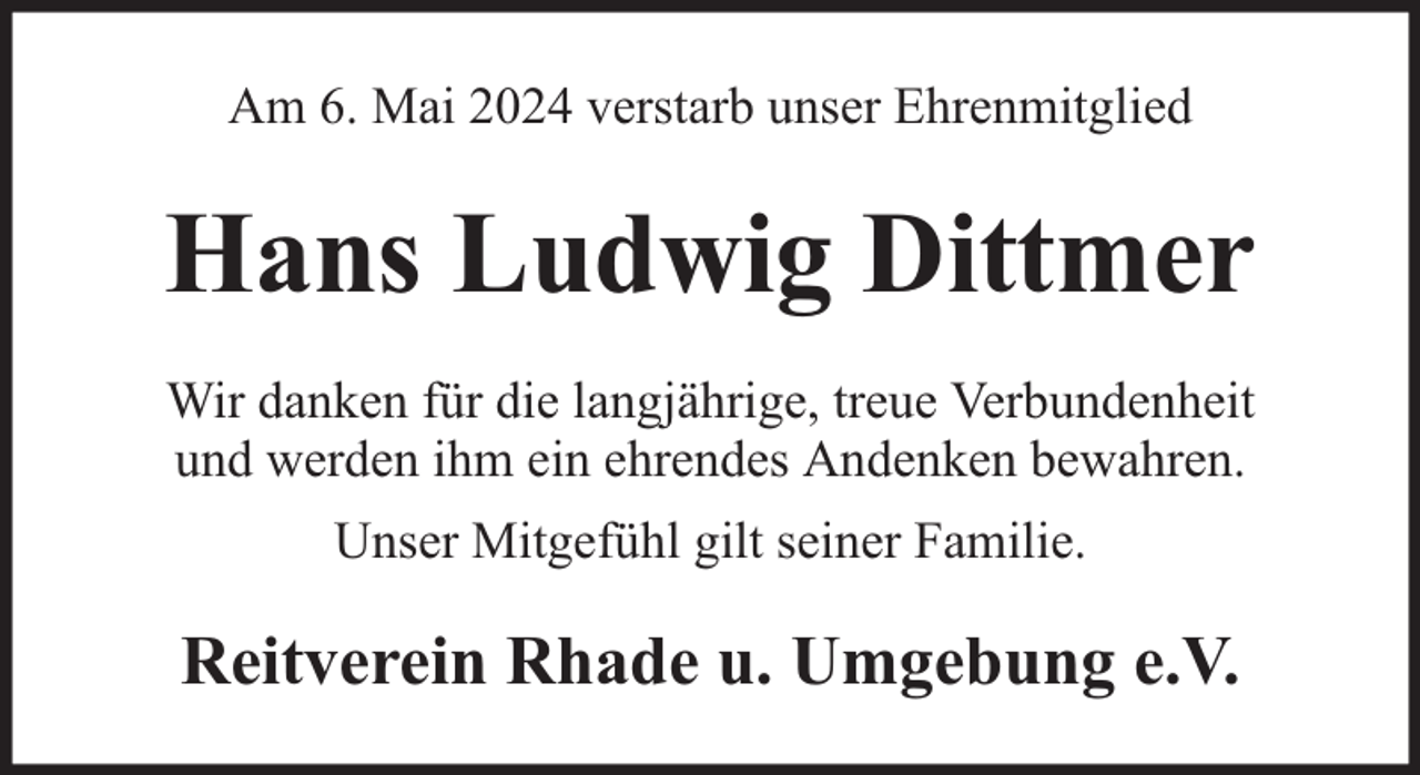 <p>Am 6. Mai 2024 verstarb unser Ehrenmitglied</p><p>Hans Ludwig Dittmer<br />Wir danken für die langjährige, treue Verbundenheit<br />und werden ihm ein ehrendes Andenken bewahren.<br />Unser Mitgefühl gilt seiner Familie.</p><p>Reitverein Rhade u. Umgebung e.V.</p>