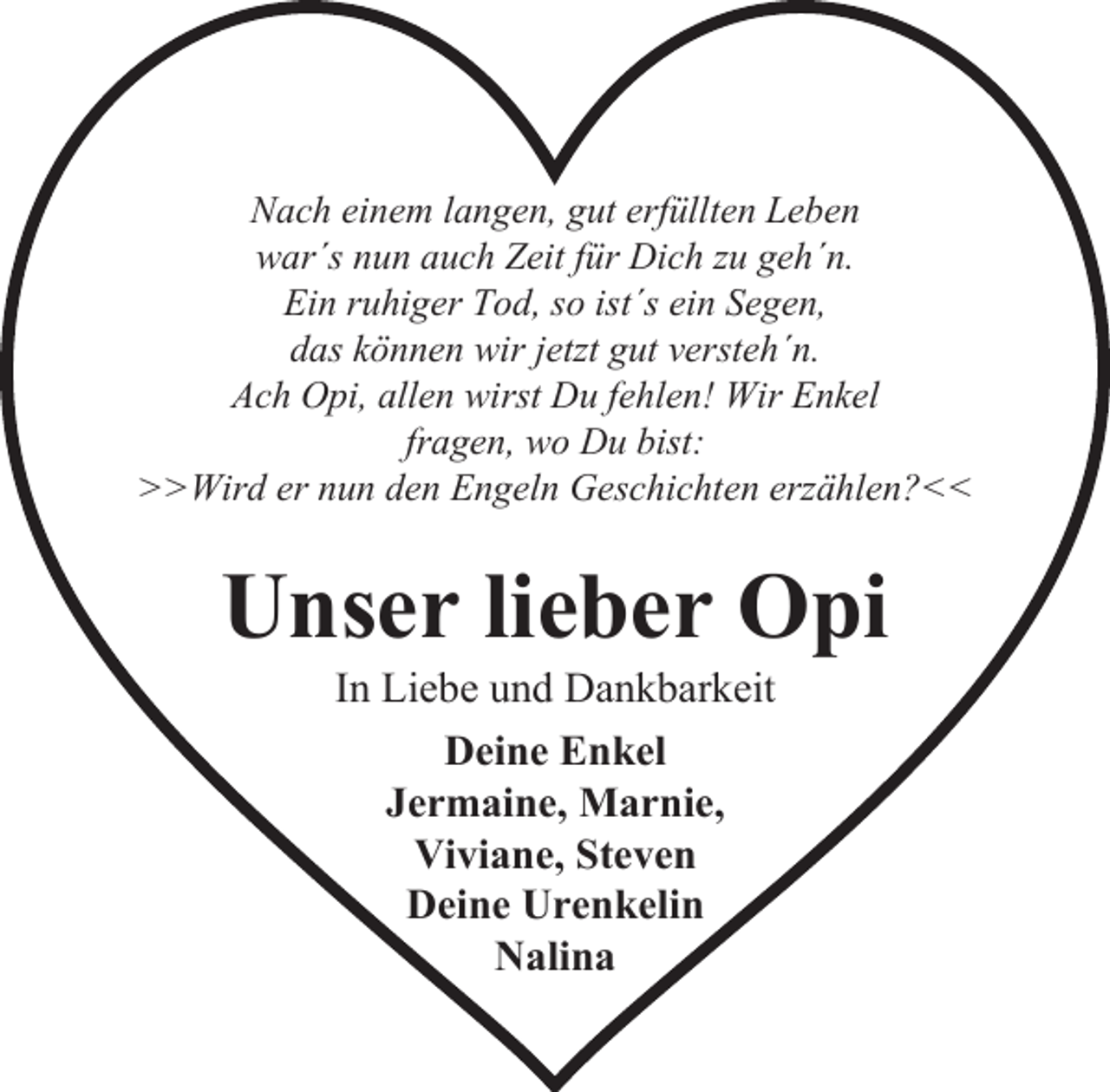 <p>Nach einem langen, gut erfüllten Leben<br />war´s nun auch Zeit für Dich zu geh´n.<br />Ein ruhiger Tod, so ist´s ein Segen,<br />das können wir jetzt gut versteh´n.<br />Ach Opi, allen wirst Du fehlen! Wir Enkel<br />fragen, wo Du bist:<br />>>Wird er nun den Engeln Geschichten erzählen?<<</p><p>Unser lieber Opi<br />In Liebe und Dankbarkeit<br />Deine Enkel<br />Jermaine, Marnie,<br />Viviane, Steven<br />Deine Urenkelin<br />Nalina</p>
