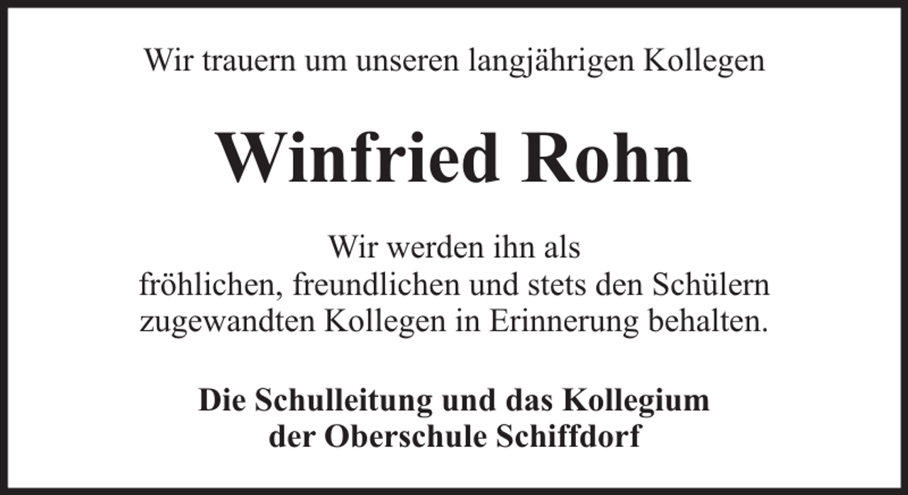 <p>Wir trauern um unseren langjährigen Kollegen</p><p>Winfried Rohn<br />Wir werden ihn als<br />fröhlichen, freundlichen und stets den Schülern<br />zugewandten Kollegen in Erinnerung behalten.<br />Die Schulleitung und das Kollegium<br />der Oberschule Schiffdorf</p>