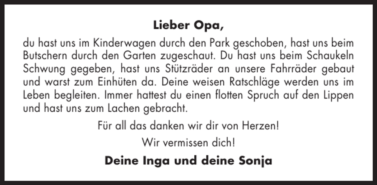 <p>Lieber Opa,<br />du hast uns im Kinderwagen durch den Park geschoben, hast uns beim<br />Butschern durch den Garten zugeschaut. Du hast uns beim Schaukeln<br />Schwung gegeben, hast uns Stützräder an unsere Fahrräder gebaut<br />und warst zum Einhüten da. Deine weisen Ratschläge werden uns im<br />Leben begleiten. Immer hattest du einen flotten Spruch auf den Lippen<br />und hast uns zum Lachen gebracht.<br />Für all das danken wir dir von Herzen!<br />Wir vermissen dich!<br />Deine Inga und deine Sonja</p>