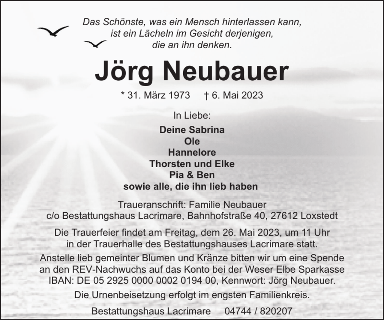 <p>Das Schönste, was ein Mensch hinterlassen kann,<br />ist ein Lächeln im Gesicht derjenigen,<br />die an ihn denken.</p><p>Jörg Neubauer<br />* 31. März 1973</p><p>† 6. Mai 2023</p><p>In Liebe:<br />Deine Sabrina<br />Ole<br />Hannelore<br />Thorsten und Elke<br />Pia &amp; Ben<br />sowie alle, die ihn lieb haben<br />Traueranschrift: Familie Neubauer<br />c/o Bestattungshaus Lacrimare, Bahnhofstraße 40, 27612 Loxstedt<br />Die Trauerfeier findet am Freitag, dem 26. Mai 2023, um 11 Uhr<br />in der Trauerhalle des Bestattungshauses Lacrimare statt.<br />Anstelle lieb gemeinter Blumen und Kränze bitten wir um eine Spende<br />an den REV-Nachwuchs auf das Konto bei der Weser Elbe Sparkasse<br />IBAN: DE 05 2925 02 0194 00, Kennwort: Jörg Neubauer.<br />Die Urnenbeisetzung erfolgt im engsten Familienkreis.<br />Bestattungshaus Lacrimare</p><p>04744 / 820207</p>