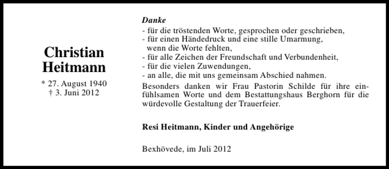 <p>Christian<br />Heitmann<br />* 27. August 1940<br />† 3. Juni 2012</p><p>Danke<br />- für die tröstenden Worte, gesprochen oder geschrieben,<br />- für einen Händedruck und eine stille Umarmung,<br />wenn die Worte fehlten,<br />- für alle Zeichen der Freundschaft und Verbundenheit,<br />- für die vielen Zuwendungen,<br />- an alle, die mit uns gemeinsam Abschied nahmen.<br />Besonders danken wir Frau Pastorin Schilde für ihre einfühlsamen Worte und dem Bestattungshaus Berghorn für die<br />würdevolle Gestaltung der Trauerfeier.<br />Resi Heitmann, Kinder und Angehörige<br />Bexhövede, im Juli 2012</p>