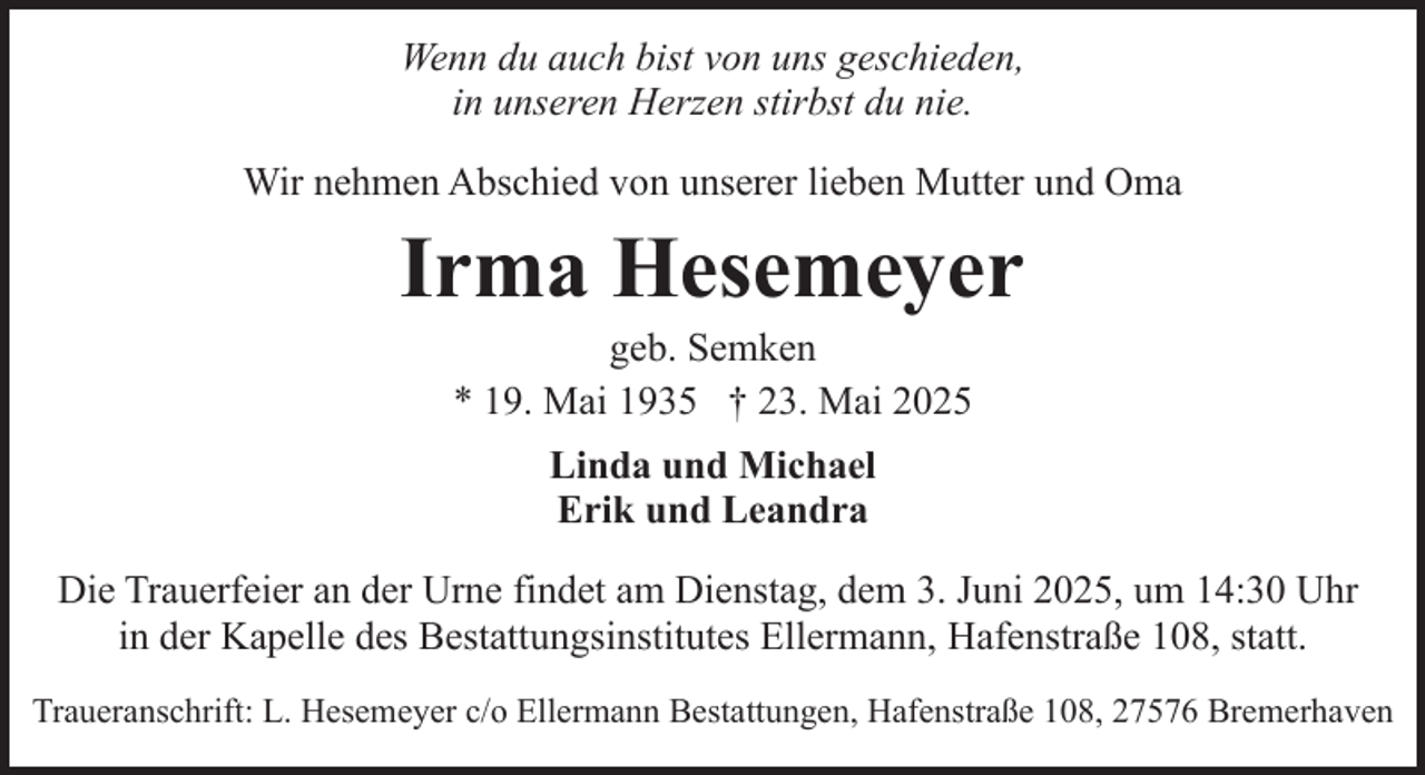 <p>Wenn du auch bist von uns geschieden,<br />in unseren Herzen stirbst du nie.<br />Wir nehmen Abschied von unserer lieben Mutter und Oma</p><p>Irma Hesemeyer<br />geb. Semken<br />* 19. Mai 1935 † 23. Mai 2025<br />Linda und Michael<br />Erik und Leandra<br />Die Trauerfeier an der Urne findet am Dienstag, dem 3. Juni 2025, um 14:30 Uhr<br />in der Kapelle des Bestattungsinstitutes Ellermann, Hafenstraße 108, statt.<br />Traueranschrift: L. Hesemeyer c/o Ellermann Bestattungen, Hafenstraße 108, 27576 Bremerhaven</p>