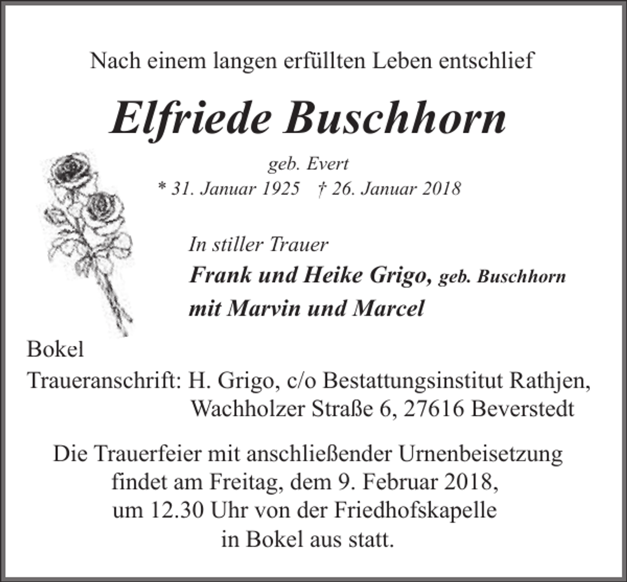 <p>Nach einem langen erfüllten Leben entschlief</p><p>Elfriede Buschhorn<br />geb. Evert<br />* 31. Januar 1925 † 26. Januar 2018</p><p>In stiller Trauer</p><p>Frank und Heike Grigo, geb. Buschhorn<br />mit Marvin und Marcel<br />Bokel<br />el<br />Traueranschrift: H. Grigo, c/o Bestattungsinstitut Rathjen,<br />Wachholzer Straße 6, 27616 Beverstedt<br />Die Trauerfeier mit anschließender Urnenbeisetzung<br />findet am Freitag, dem 9. Februar 2018,<br />um 12.30 Uhr von der Friedhofskapelle<br />in Bokel aus statt.</p>