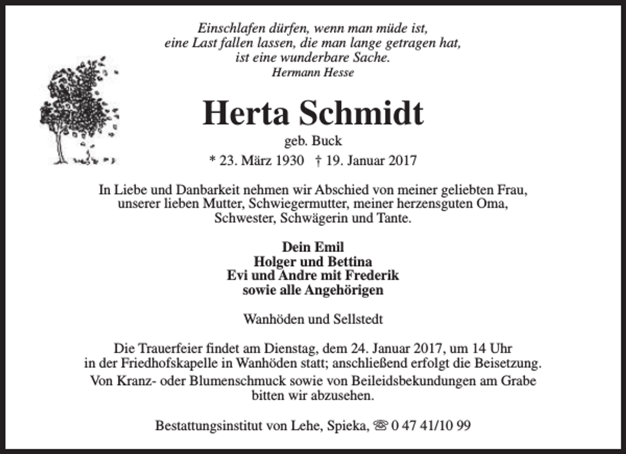 <p>Einschlafen dürfen, wenn man müde ist,<br />eine Last fallen lassen, die man lange getragen hat,<br />ist eine wunderbare Sache.<br />Hermann Hesse</p><p>Herta Schmidt<br />geb. Buck<br />* 23. März 1930 † 19. Januar 2017</p><p>In Liebe und Danbarkeit nehmen wir Abschied von meiner geliebten Frau,<br />unserer lieben Mutter, Schwiegermutter, meiner herzensguten Oma,<br />Schwester, Schwägerin und Tante.<br />Dein Emil<br />Holger und Bettina<br />Evi und Andre mit Frederik<br />sowie alle Angehörigen<br />Wanhöden und Sellstedt<br />Die Trauerfeier findet am Dienstag, dem 24. Januar 2017, um 14 Uhr<br />in der Friedhofskapelle in Wanhöden statt; anschließend erfolgt die Beisetzung.<br />Von Kranz- oder Blumenschmuck sowie von Beileidsbekundungen am Grabe<br />bitten wir abzusehen.<br />Bestattungsinstitut von Lehe, Spieka, s 0 47 41/10 99</p>