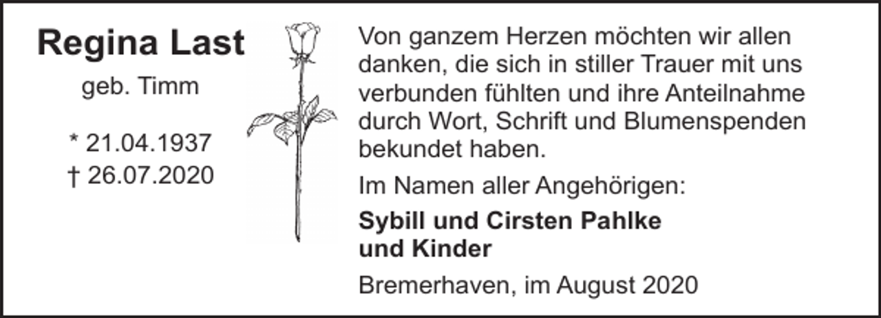 <p>Regina Last<br />geb. Timm<br />* 21.04.1937<br />† 26.07.2020</p><p>Von ganzem Herzen möchten wir allen<br />danken, die sich in stiller Trauer mit uns<br />verbunden fühlten und ihre Anteilnahme<br />durch Wort, Schrift und Blumenspenden<br />bekundet haben.<br />Im Namen aller Angehörigen:<br />Sybill und Cirsten Pahlke<br />und Kinder<br />Bremerhaven, im August 2020</p>