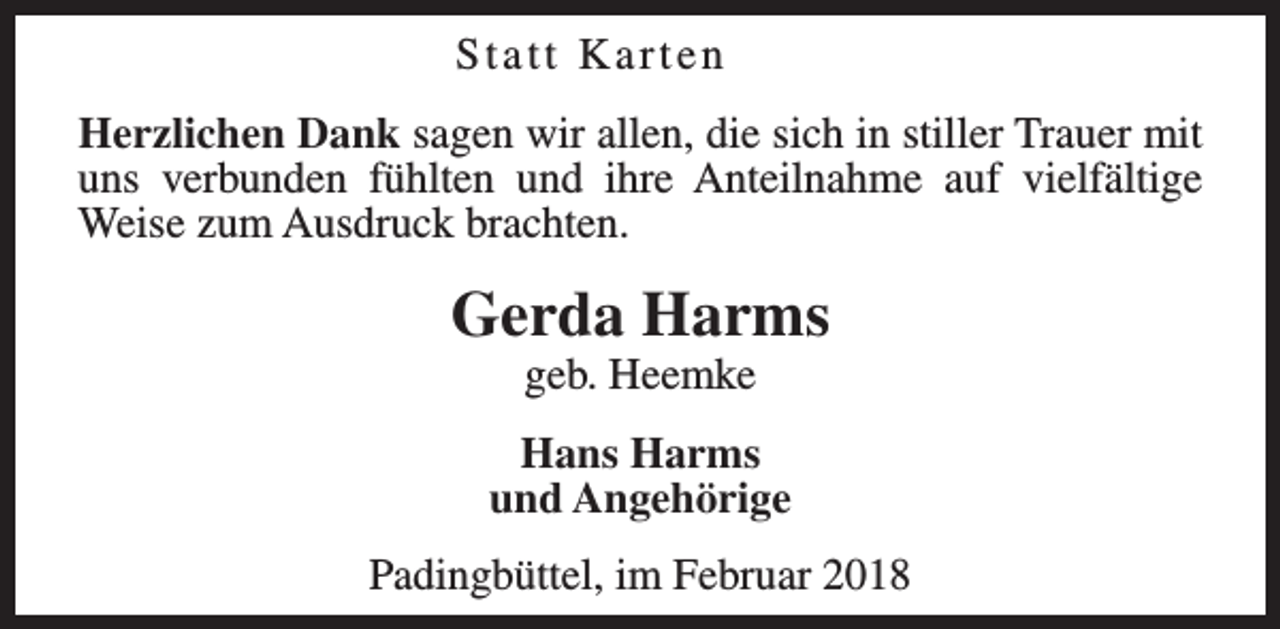 <p>Statt Karten<br />Herzlichen Dank sagen wir allen, die sich in stiller Trauer mit<br />uns verbunden fühlten und ihre Anteilnahme auf vielfältige<br />Weise zum Ausdruck brachten.</p><p>Gerda Harms<br />geb. Heemke</p><p>Hans Harms<br />und Angehörige<br />Padingbüttel, im Februar 2018</p>