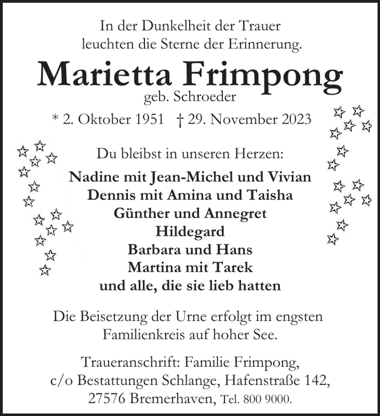 <p>In der Dunkelheit der Trauer<br />leuchten die Sterne der Erinnerung.</p><p>Marietta<br />Frimpong<br />geb. Schroeder<br />* 2. Oktober 1951 † 29. November 2023<br />Du bleibst in unseren Herzen:<br />Nadine mit Jean-Michel und Vivian<br />Dennis mit Amina und Taisha<br />Günther und Annegret<br />Hildegard<br />Barbara und Hans<br />Martina mit Tarek<br />und alle, die sie lieb hatten<br />Die Beisetzung der Urne erfolgt im engsten<br />Familienkreis auf hoher See.<br />Traueranschrift: Familie Frimpong,<br />c/o Bestattungen Schlange, Hafenstraße 142,<br />27576 Bremerhaven, Tel. 800 9000.</p>