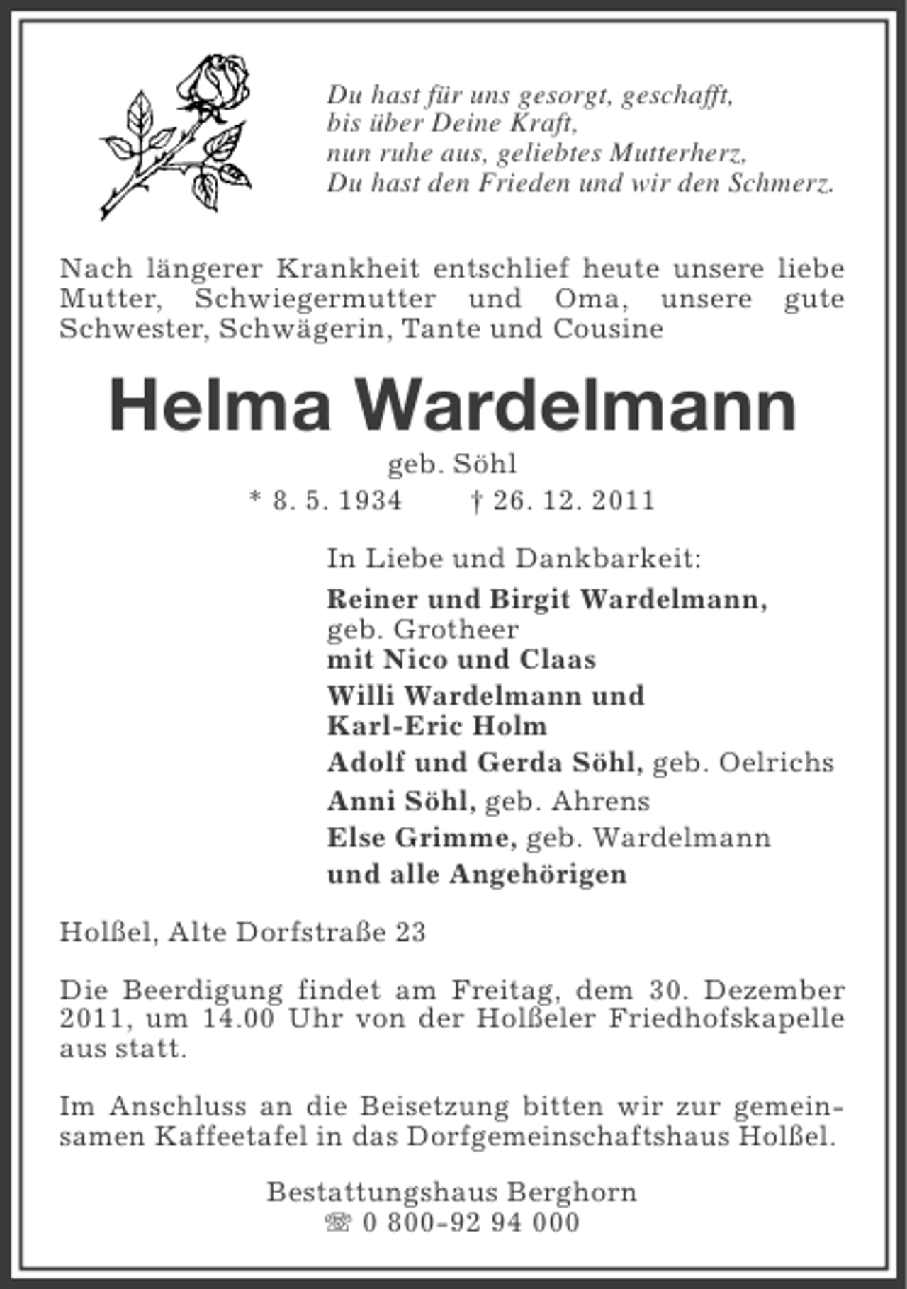 <p>Du hast für uns gesorgt, geschafft,<br />bis über Deine Kraft,<br />nun ruhe aus, geliebtes Mutterherz,<br />Du hast den Frieden und wir den Schmerz.<br />Nach längerer Krankheit entschlief heute unsere liebe<br />Mutter, Schwiegermutter und Oma, unsere gute<br />Schwester, Schwägerin, Tante und Cousine</p><p>Helma Wardelmann<br />geb. Söhl<br />* 8. 5. 1934<br />† 26. 12. 2011<br />In Liebe und Dankbarkeit:<br />Reiner und Birgit Wardelmann,<br />geb. Grotheer<br />mit Nico und Claas<br />Willi Wardelmann und<br />Karl-Eric Holm<br />Adolf und Gerda Söhl, geb. Oelrichs<br />Anni Söhl, geb. Ahrens<br />Else Grimme, geb. Wardelmann<br />und alle Angehörigen<br />Holßel, Alte Dorfstraße 23<br />Die Beerdigung findet am Freitag, dem 30. Dezember<br />2011, um 14.00 Uhr von der Holßeler Friedhofskapelle<br />aus statt.<br />Im Anschluss an die Beisetzung bitten wir zur gemeinsamen Kaffeetafel in das Dorfgemeinschaftshaus Holßel.<br />Bestattungshaus Berghorn<br />0 800-92 94 000</p>