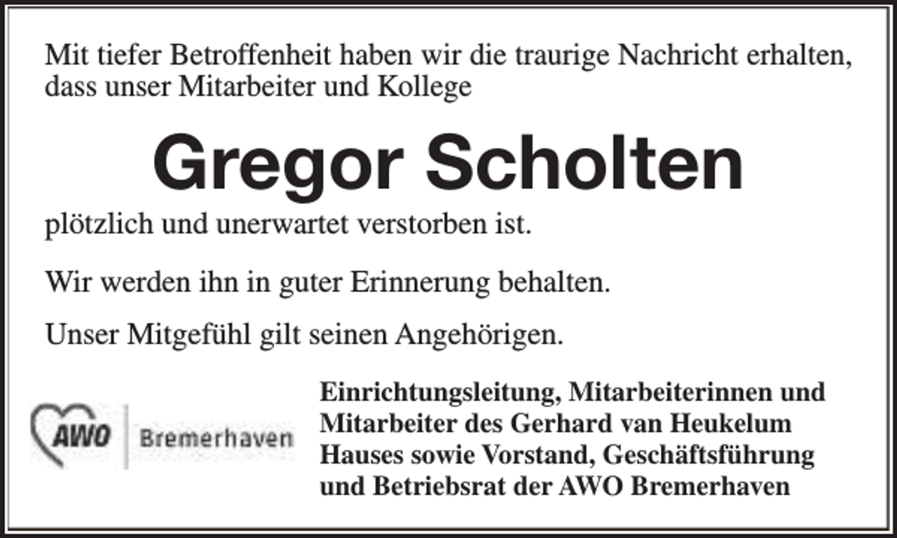 <p>Mit tiefer Betroffenheit haben wir die traurige Nachricht erhalten,<br />dass unser Mitarbeiter und Kollege</p><p>Gregor Scholten</p><p>plötzlich und unerwartet verstorben ist.</p><p>Wir werden ihn in guter Erinnerung behalten.<br />Unser Mitgefühl gilt seinen Angehörigen.<br />Einrichtungsleitung, Mitarbeiterinnen und<br />Mitarbeiter des Gerhard van Heukelum<br />Hauses sowie Vorstand, Geschäftsführung<br />und Betriebsrat der AWO Bremerhaven</p>