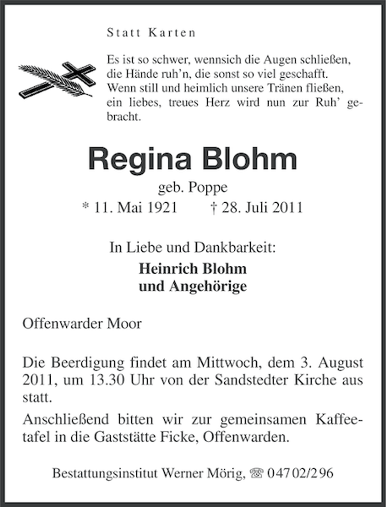 <p>Statt Karten<br />Es ist so schwer, wennsich die Augen schließen,<br />die Hände ruh’n, die sonst so viel geschafft.<br />Wenn still und heimlich unsere Tränen fließen,<br />ein liebes, treues Herz wird nun zur Ruh’ gebracht.</p><p>Regina Blohm<br />geb. Poppe<br />* 11. Mai 1921<br />† 28. Juli 2011<br />In Liebe und Dankbarkeit:<br />Heinrich Blohm<br />und Angehörige<br />Offenwarder Moor<br />Die Beerdigung findet am Mittwoch, dem 3. August<br />2011, um 13.30 Uhr von der Sandstedter Kirche aus<br />statt.<br />Anschließend bitten wir zur gemeinsamen Kaffeetafel in die Gaststätte Ficke, Offenwarden.<br />Bestattungsinstitut Werner Mörig, 0 47 02/2 96</p>